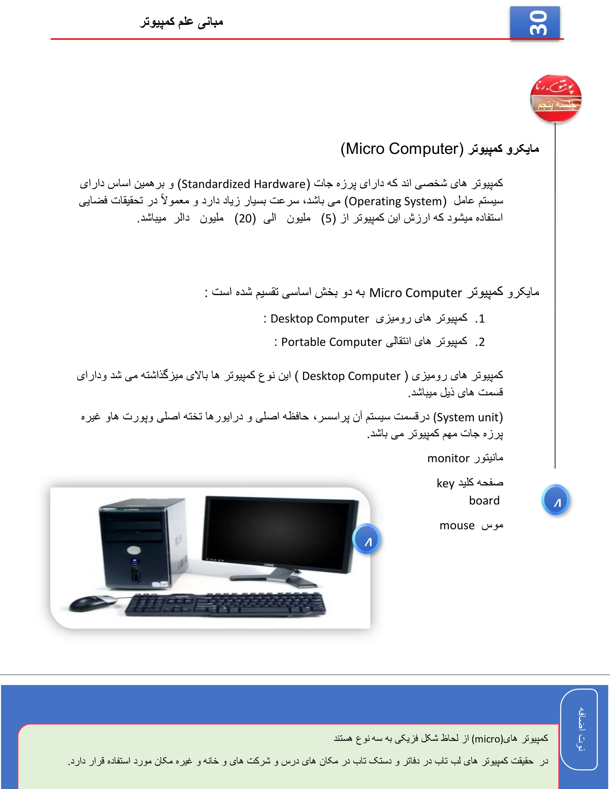 ‫کمپیوتر‬ ‫علم‬ ‫مبانی‬
‫اضافه‬
‫نوت‬
‫اضافه‬
‫نوت‬
30
‫کمپیوتر‬ ‫مایکرو‬
(Micro Computer)
( ‫جات‬ ‫پرزه‬ ‫دارای‬ ‫که‬ ‫اند‬ ‫شخصی‬ ‫های‬ ‫کمپیوتر‬
Standardized Hardware
‫دارای‬ ‫اساس‬ ‫برهمین‬ ‫و‬ )
( ‫عامل‬ ‫سیستم‬
Operating System
‫فضایی‬ ‫تحقیقات‬ ‫در‬ ً‫ال‬‫معمو‬ ‫و‬ ‫دارد‬ ‫زیاد‬ ‫بسیار‬ ‫سرعت‬ ،‫باشد‬ ‫می‬ )
( ‫از‬ ‫کمپیوتر‬ ‫این‬ ‫ارزش‬ ‫که‬ ‫میشود‬ ‫استفاده‬
5
‫ملیون‬ )
( ‫الی‬
20
‫میباشد‬ ‫دالر‬ ‫ملیون‬ )
.
‫مایکرو‬
‫کمپیوتر‬
Micro Computer
: ‫است‬ ‫شده‬ ‫تقسیم‬ ‫اساسی‬ ‫بخش‬ ‫دو‬ ‫به‬
1
.
‫کم‬
‫رومیزی‬ ‫های‬ ‫پیوتر‬
Desktop Computer
:
2
.
‫انتقالی‬ ‫های‬ ‫کمپیوتر‬
Portable Computer
:
( ‫رومیزی‬ ‫های‬ ‫کمپیوتر‬
Desktop Computer
‫می‬ ‫میزگذاشته‬ ‫باالی‬ ‫ها‬ ‫کمپیوتر‬ ‫نوع‬ ‫این‬ )
‫ودارای‬ ‫شد‬
.‫میباشد‬ ‫ذیل‬ ‫های‬ ‫قسمت‬
(
(System unit
‫پراسسر‬ ‫آن‬ ‫سیستم‬ ‫درقسمت‬
،
‫غیره‬ ‫هاو‬ ‫وپورت‬ ‫اصلی‬ ‫تخته‬ ‫درایورها‬ ‫و‬ ‫اصلی‬ ‫حافظه‬
.‫باشد‬ ‫می‬ ‫کمپیوتر‬ ‫مهم‬ ‫جات‬ ‫پرزه‬
‫مانیتور‬
monitor
‫کلید‬ ‫صفحه‬
key
board
‫موس‬
mouse
4
4
‫اضافه‬
‫نوت‬
‫های‬ ‫کمپیوتر‬
(micro)
‫لحاظ‬ ‫از‬
‫سه‬ ‫به‬ ‫فزیکی‬ ‫شکل‬
‫هستند‬ ‫نوع‬
‫در‬
‫قرار‬ ‫استفاده‬ ‫مورد‬ ‫مکان‬ ‫غیره‬ ‫و‬ ‫خانه‬ ‫و‬ ‫های‬ ‫شرکت‬ ‫و‬ ‫درس‬ ‫های‬ ‫مکان‬ ‫در‬ ‫تاب‬ ‫دستک‬ ‫و‬ ‫دفاتر‬ ‫در‬ ‫تاب‬ ‫لب‬ ‫های‬ ‫کمپیوتر‬ ‫حقیقت‬
.‫دارد‬
 