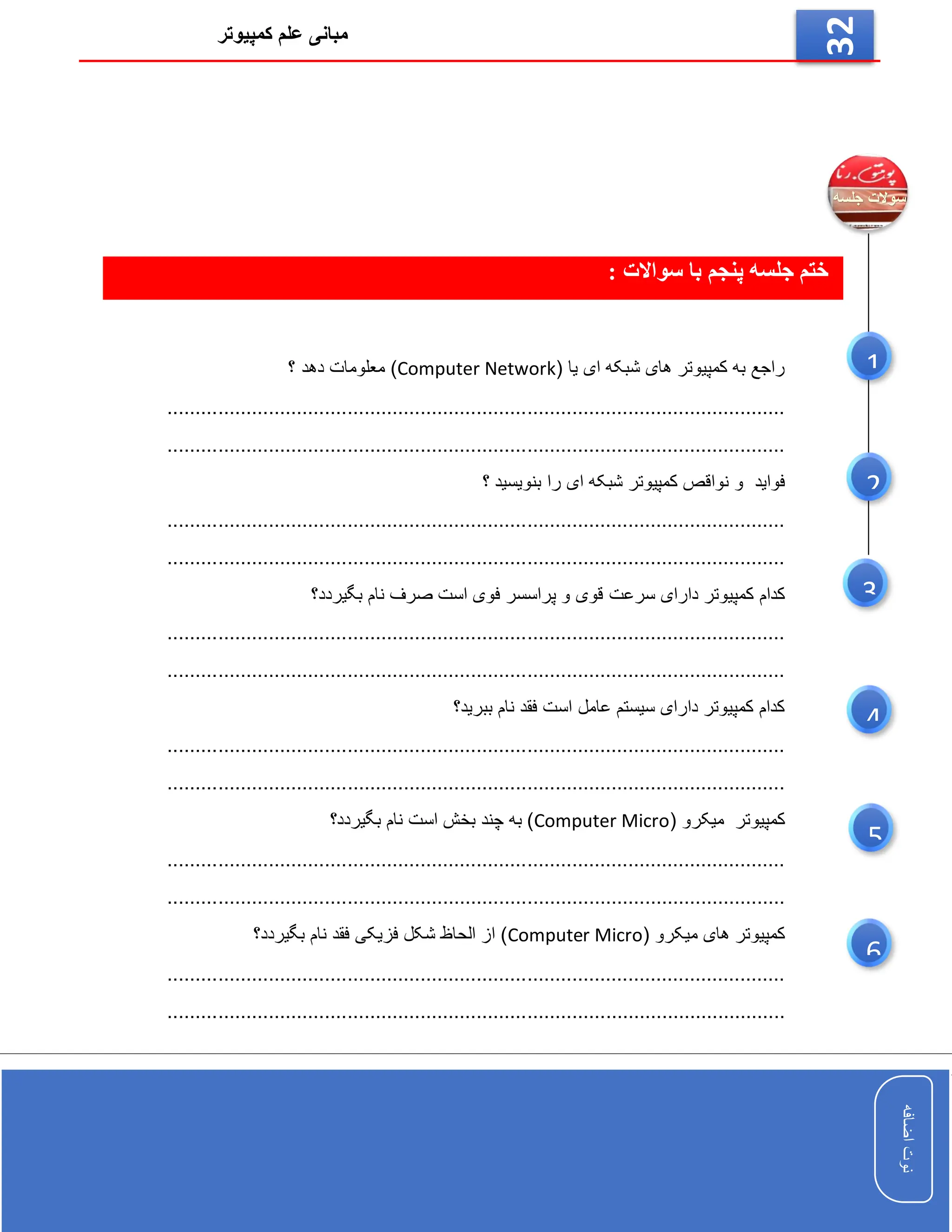 ‫کمپیوتر‬ ‫علم‬ ‫مبانی‬
‫اضافه‬
‫نوت‬
‫اضافه‬
‫نوت‬
32
: ‫سواالت‬ ‫با‬ ‫پنجم‬ ‫جلسه‬ ‫ختم‬
( ‫یا‬ ‫ای‬ ‫شبکه‬ ‫های‬ ‫کمپیوتر‬ ‫به‬ ‫راجع‬
Computer Network
‫؟‬ ‫دهد‬ ‫معلومات‬ )
..............................................................................................................
..............................................................................................................
‫فواید‬
‫را‬ ‫ای‬ ‫شبکه‬ ‫کمپیوتر‬ ‫نواقص‬ ‫و‬
‫؟‬ ‫بنویسید‬
..............................................................................................................
..............................................................................................................
‫سرعت‬ ‫دارای‬ ‫کمپیوتر‬ ‫کدام‬
‫بگیردد؟‬ ‫نام‬ ‫صرف‬ ‫است‬ ‫فوی‬ ‫پراسسر‬ ‫و‬ ‫قوی‬
..............................................................................................................
............................................................................................................
..
‫ببرید؟‬ ‫نام‬ ‫فقد‬ ‫است‬ ‫عامل‬ ‫سیستم‬ ‫دارای‬ ‫کمپیوتر‬ ‫کدام‬
..............................................................................................................
.............................................................................................
.................
( ‫میکرو‬ ‫کمپیوتر‬
Computer Micro
‫بگیردد؟‬ ‫نام‬ ‫است‬ ‫بخش‬ ‫چند‬ ‫به‬ )
..............................................................................................................
....................................................................
..........................................
( ‫میکرو‬ ‫های‬ ‫کمپیوتر‬
Computer Micro
‫بگیردد؟‬ ‫نام‬ ‫فقد‬ ‫فزیکی‬ ‫شکل‬ ‫الحاظ‬ ‫از‬ )
..............................................................................................................
................................
..............................................................................
6
5
3
1
2
4
 