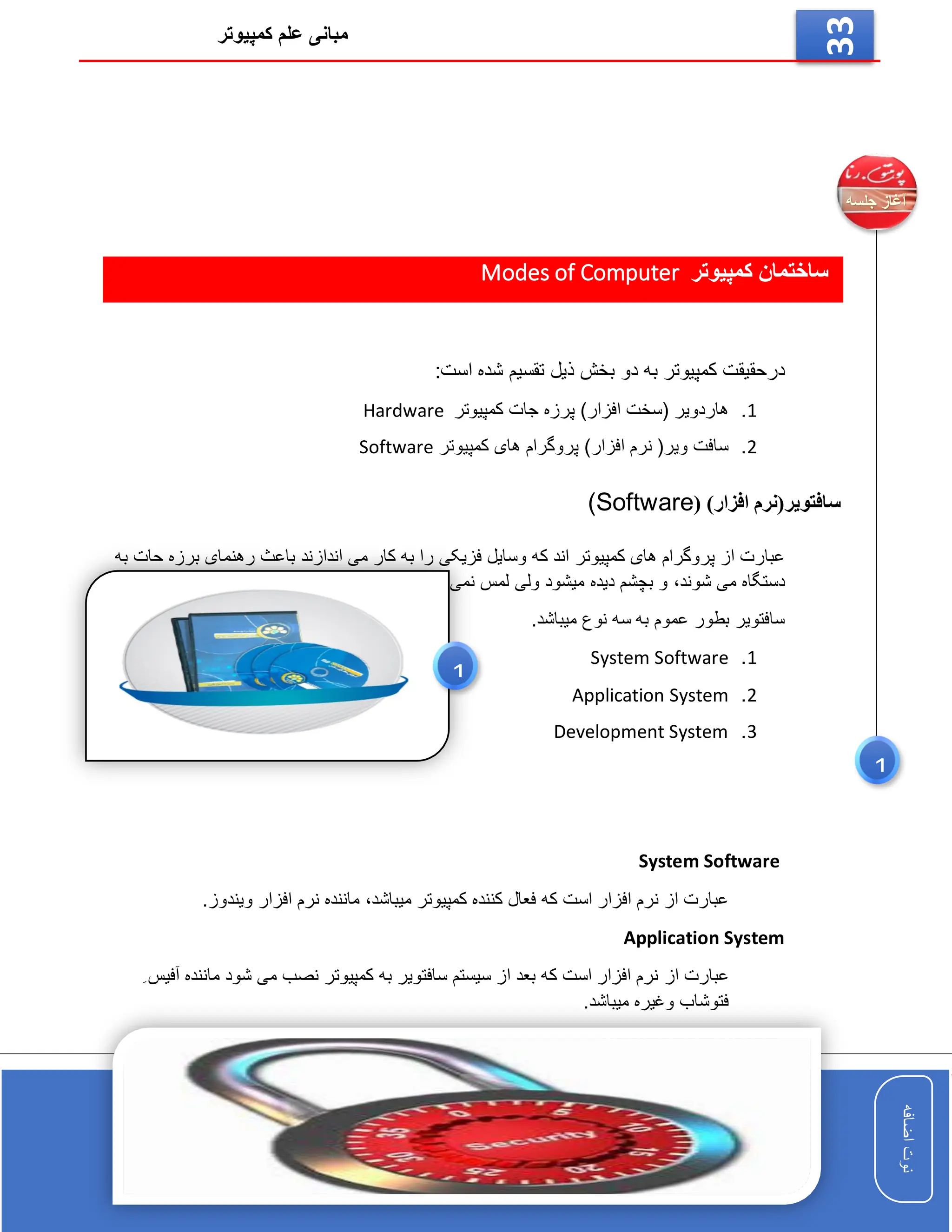 ‫کمپیوتر‬ ‫علم‬ ‫مبانی‬
‫اضافه‬
‫نوت‬
‫اضافه‬
‫نوت‬
33
‫کمپیوتر‬ ‫ساختمان‬
Modes of Computer
‫به‬ ‫کمپیوتر‬ ‫درحقیقت‬
‫دو‬
:‫است‬ ‫شده‬ ‫تقسیم‬ ‫ذیل‬ ‫بخش‬
1
.
‫کمپیوتر‬ ‫جات‬ ‫پرزه‬ )‫افزار‬ ‫(سخت‬ ‫هاردویر‬
Hardware
2
.
‫کمپیوتر‬ ‫های‬ ‫پروگرام‬ )‫افزار‬ ‫نرم‬ (‫ویر‬ ‫سافت‬
Software
( )‫افزار‬ ‫سافتویر(نرم‬
(Software
‫کمپیوتر‬ ‫های‬ ‫پروگرام‬ ‫از‬ ‫عبارت‬
‫اندازند‬ ‫می‬ ‫کار‬ ‫به‬ ‫را‬ ‫فزیکی‬ ‫وسایل‬ ‫که‬ ‫اند‬
‫به‬ ‫حات‬ ‫برزه‬ ‫رهنمای‬ ‫باعث‬
‫شوند‬ ‫می‬ ‫دستگاه‬
،
.‫شود‬ ‫نمی‬ ‫لمس‬ ‫ولی‬ ‫میشود‬ ‫دیده‬ ‫بچشم‬ ‫و‬
.‫میباشد‬ ‫نوع‬ ‫سه‬ ‫به‬ ‫عموم‬ ‫بطور‬ ‫سافتویر‬
1
.
System Software
2
.
Application System
3
.
Development System
System Software
‫میباشد‬ ‫کمپیوتر‬ ‫کننده‬ ‫فعال‬ ‫که‬ ‫است‬ ‫افزار‬ ‫نرم‬ ‫از‬ ‫عبارت‬
،
‫ویندوز‬ ‫افزار‬ ‫نرم‬ ‫ماننده‬
.
Application System
‫از‬ ‫عبارت‬
ِ ‫آفیس‬ ‫ماننده‬ ‫شود‬ ‫می‬ ‫نصب‬ ‫کمپیوتر‬ ‫به‬ ‫سافتویر‬ ‫سیستم‬ ‫از‬ ‫بعد‬ ‫که‬ ‫است‬ ‫افزار‬ ‫نرم‬
.‫میباشد‬ ‫وغیره‬ ‫فتوشاب‬
Development System
‫میباشد‬ ‫ساز‬ ‫پروگرام‬ ‫که‬ ‫است‬ ‫افزار‬ ‫نرم‬ ‫از‬ ‫عبارت‬
H.T.M.L
1
1
 