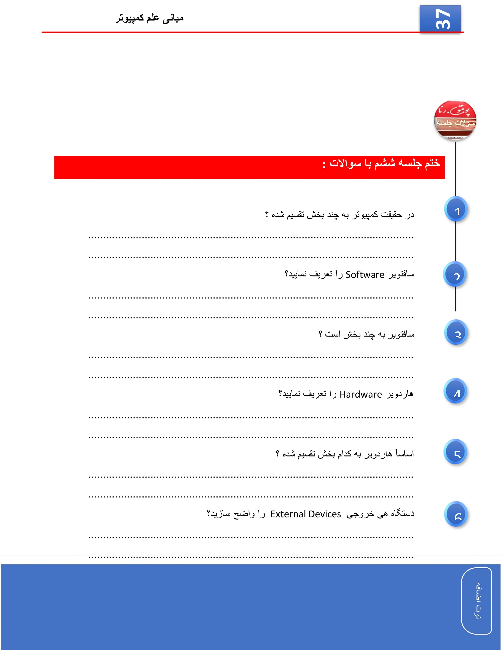 ‫کمپیوتر‬ ‫علم‬ ‫مبانی‬
‫اضافه‬
‫نوت‬
‫اضافه‬
‫نوت‬
37
: ‫سواالت‬ ‫با‬ ‫ششم‬ ‫جلسه‬ ‫ختم‬
‫؟‬ ‫شده‬ ‫تقسیم‬ ‫بخش‬ ‫چند‬ ‫به‬ ‫کمپیوتر‬ ‫حقیقت‬ ‫در‬
..............................................................................................................
..............................................................................................................
‫سافتویر‬
Software
‫نمایید؟‬ ‫تعریف‬ ‫را‬
..............................................................................................................
..............................................................................................................
‫؟‬ ‫است‬ ‫بخش‬ ‫چند‬ ‫به‬ ‫سافتویر‬
..............................................................................................................
.........
.....................................................................................................
‫هاردویر‬
Hardware
‫نمایید؟‬ ‫تعریف‬ ‫را‬
..............................................................................................................
.........
.....................................................................................................
‫؟‬ ‫شده‬ ‫تقسیم‬ ‫بخش‬ ‫کدام‬ ‫به‬ ‫هاردویر‬ ‫اساسآ‬
..............................................................................................................
.....
.........................................................................................................
‫خروجی‬ ‫هی‬ ‫دستگاه‬
External Devices
‫سازید؟‬ ‫واضح‬ ‫را‬
....................................................................................................
..........
..............................................................................................................
6
5
3
1
2
4
 