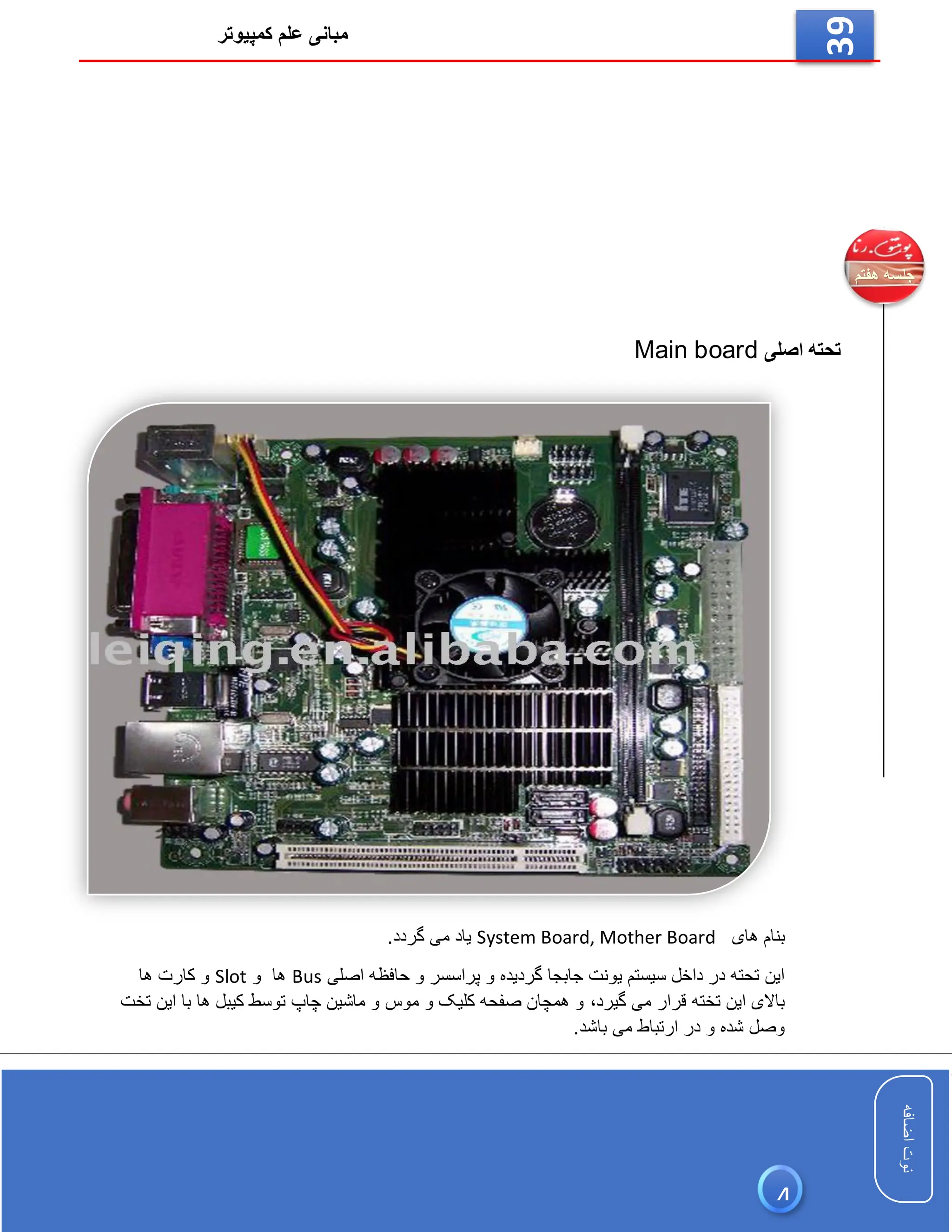 ‫کمپیوتر‬ ‫علم‬ ‫مبانی‬
‫اضافه‬
‫نوت‬
‫اضافه‬
‫نوت‬
39
‫اصلی‬ ‫تحته‬
Main board
‫های‬ ‫بنام‬
System Board, Mother Board
.‫گردد‬ ‫می‬ ‫یاد‬
‫اصلی‬ ‫حافظه‬ ‫و‬ ‫پراسسر‬ ‫و‬ ‫گردیده‬ ‫جابجا‬ ‫یونت‬ ‫سیستم‬ ‫داخل‬ ‫در‬ ‫تحته‬ ‫این‬
Bus
‫ها‬
‫و‬
Slot
‫کارت‬ ‫و‬
‫ها‬
‫گیرد‬ ‫می‬ ‫قرار‬ ‫تخته‬ ‫این‬ ‫باالی‬
،
‫تخت‬ ‫این‬ ‫با‬ ‫ها‬ ‫کیبل‬ ‫توسط‬ ‫چاپ‬ ‫ماشین‬ ‫و‬ ‫موس‬ ‫و‬ ‫کلیک‬ ‫صفحه‬ ‫همچان‬ ‫و‬
.‫باشد‬ ‫می‬ ‫ارتباط‬ ‫در‬ ‫و‬ ‫شده‬ ‫وصل‬
4
 