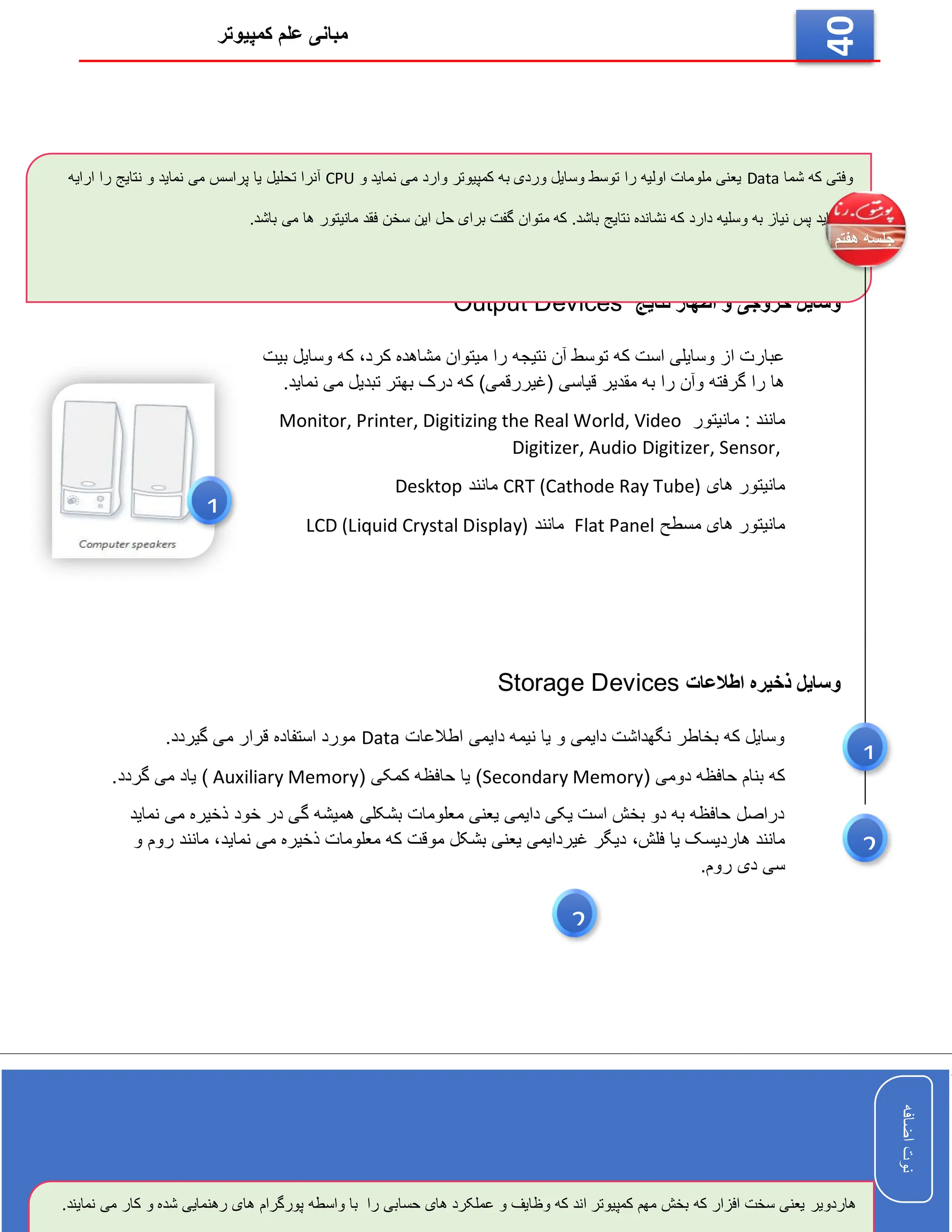 ‫کمپیوتر‬ ‫علم‬ ‫مبانی‬
‫اضافه‬
‫نوت‬
‫اضافه‬
‫نوت‬
40
‫ا‬ ‫و‬ ‫خروجی‬ ‫وسایل‬
‫نتایج‬ ‫ظهار‬
Output Devices
‫کرد‬ ‫مشاهده‬ ‫میتوان‬ ‫را‬ ‫نتیجه‬ ‫آن‬ ‫توسط‬ ‫که‬ ‫است‬ ‫وسایلی‬ ‫از‬ ‫عبارت‬
،
‫بیت‬ ‫وسایل‬ ‫که‬
.‫نماید‬ ‫می‬ ‫تبدیل‬ ‫بهتر‬ ‫درک‬ ‫که‬ )‫(غیررقمی‬ ‫قیاسی‬ ‫مقدیر‬ ‫به‬ ‫را‬ ‫وآن‬ ‫گرفته‬ ‫را‬ ‫ها‬
: ‫مانند‬
‫مانیتور‬
Monitor, Printer, Digitizing the Real World, Video
Digitizer, Audio Digitizer, Sensor,
‫های‬ ‫مانیتور‬
CRT (Cathode Ray Tube)
‫مانند‬
Desktop
‫مسطح‬ ‫های‬ ‫مانیتور‬
Flat Panel
‫مانند‬
LCD (Liquid Crystal Display)
‫اطالعات‬ ‫ذخیره‬ ‫وسایل‬
Storage Devices
‫اطالعات‬ ‫دایمی‬ ‫نیمه‬ ‫یا‬ ‫و‬ ‫دایمی‬ ‫نگهداشت‬ ‫بخاطر‬ ‫که‬ ‫وسایل‬
Data
.‫گیردد‬ ‫می‬ ‫قرار‬ ‫استفاده‬ ‫مورد‬
( ‫دومی‬ ‫حافظه‬ ‫بنام‬ ‫که‬
Secondary Memory
( ‫کمکی‬ ‫حافظه‬ ‫یا‬ )
Auxiliary Memory
.‫گردد‬ ‫می‬ ‫یاد‬ )
‫نماید‬ ‫می‬ ‫ذخیره‬ ‫خود‬ ‫در‬ ‫گی‬ ‫همیشه‬ ‫بشکلی‬ ‫معلومات‬ ‫یعنی‬ ‫دایمی‬ ‫یکی‬ ‫است‬ ‫بخش‬ ‫دو‬ ‫به‬ ‫حافظه‬ ‫دراصل‬
‫فلش‬ ‫یا‬ ‫هاردیسک‬ ‫مانند‬
،
‫نماید‬ ‫می‬ ‫ذخیره‬ ‫معلومات‬ ‫که‬ ‫موقت‬ ‫بشکل‬ ‫یعنی‬ ‫غیردایمی‬ ‫دیگر‬
،
‫و‬ ‫روم‬ ‫مانند‬
.‫روم‬ ‫دی‬ ‫سی‬
‫شما‬ ‫که‬ ‫وفتی‬
Data
‫و‬ ‫نماید‬ ‫می‬ ‫وارد‬ ‫کمپیوتر‬ ‫به‬ ‫وردی‬ ‫وسایل‬ ‫توسط‬ ‫را‬ ‫اولیه‬ ‫ملومات‬ ‫یعنی‬
CPU
‫نماید‬ ‫می‬ ‫پراسس‬ ‫یا‬ ‫تحلیل‬ ‫آنرا‬
‫ن‬ ‫و‬
‫ارایه‬ ‫را‬ ‫تایج‬
.‫باشد‬ ‫می‬ ‫ها‬ ‫مانیتور‬ ‫فقد‬ ‫سخن‬ ‫این‬ ‫حل‬ ‫برای‬ ‫گفت‬ ‫متوان‬ ‫که‬ .‫باشد‬ ‫نتایج‬ ‫نشانده‬ ‫که‬ ‫دارد‬ ‫وسلیه‬ ‫به‬ ‫نیاز‬ ‫پس‬ ‫مینماید‬
‫هاردویر‬
‫و‬ ‫شده‬ ‫رهنمایی‬ ‫های‬ ‫پورگرام‬ ‫واسطه‬ ‫با‬ ‫را‬ ‫حسابی‬ ‫های‬ ‫عملکرد‬ ‫و‬ ‫وظایف‬ ‫که‬ ‫اند‬ ‫کمپیوتر‬ ‫مهم‬ ‫بخش‬ ‫که‬ ‫افزار‬ ‫سخت‬ ‫یعنی‬
.‫نمایند‬ ‫می‬ ‫کار‬
1
1
2
2
 