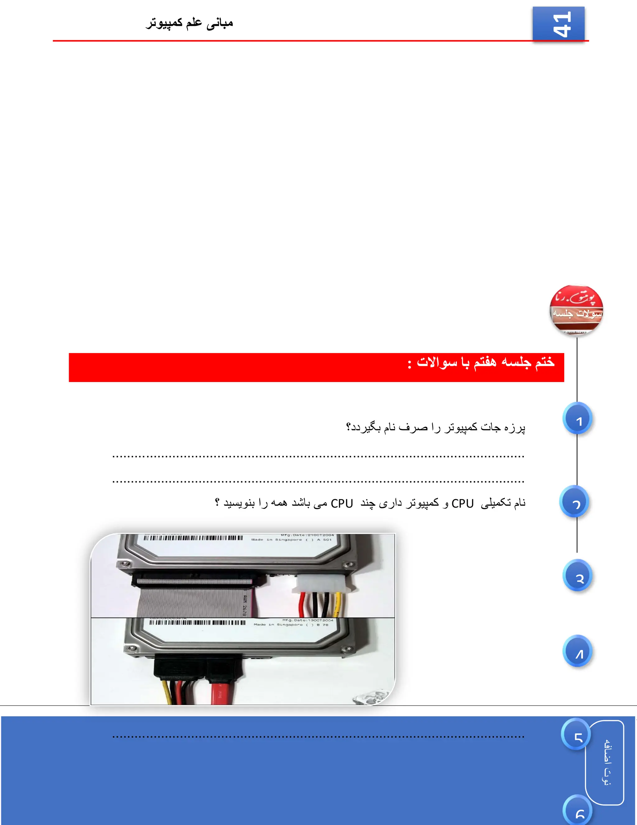 ‫کمپیوتر‬ ‫علم‬ ‫مبانی‬
‫اضافه‬
‫نوت‬
‫اضافه‬
‫نوت‬
41
‫جلسه‬ ‫ختم‬
‫هفتم‬
: ‫سواالت‬ ‫با‬
‫بگیردد؟‬ ‫نام‬ ‫صرف‬ ‫را‬ ‫کمپیوتر‬ ‫جات‬ ‫پرزه‬
..............................................................................................................
..............................................................................................................
‫تکمیلی‬ ‫نام‬
CPU
‫چند‬ ‫داری‬ ‫کمپیوتر‬ ‫و‬
CPU
‫؟‬ ‫بنویسید‬ ‫را‬ ‫همه‬ ‫باشد‬ ‫می‬
................................................................................
..............................
6
5
3
1
2
4
 