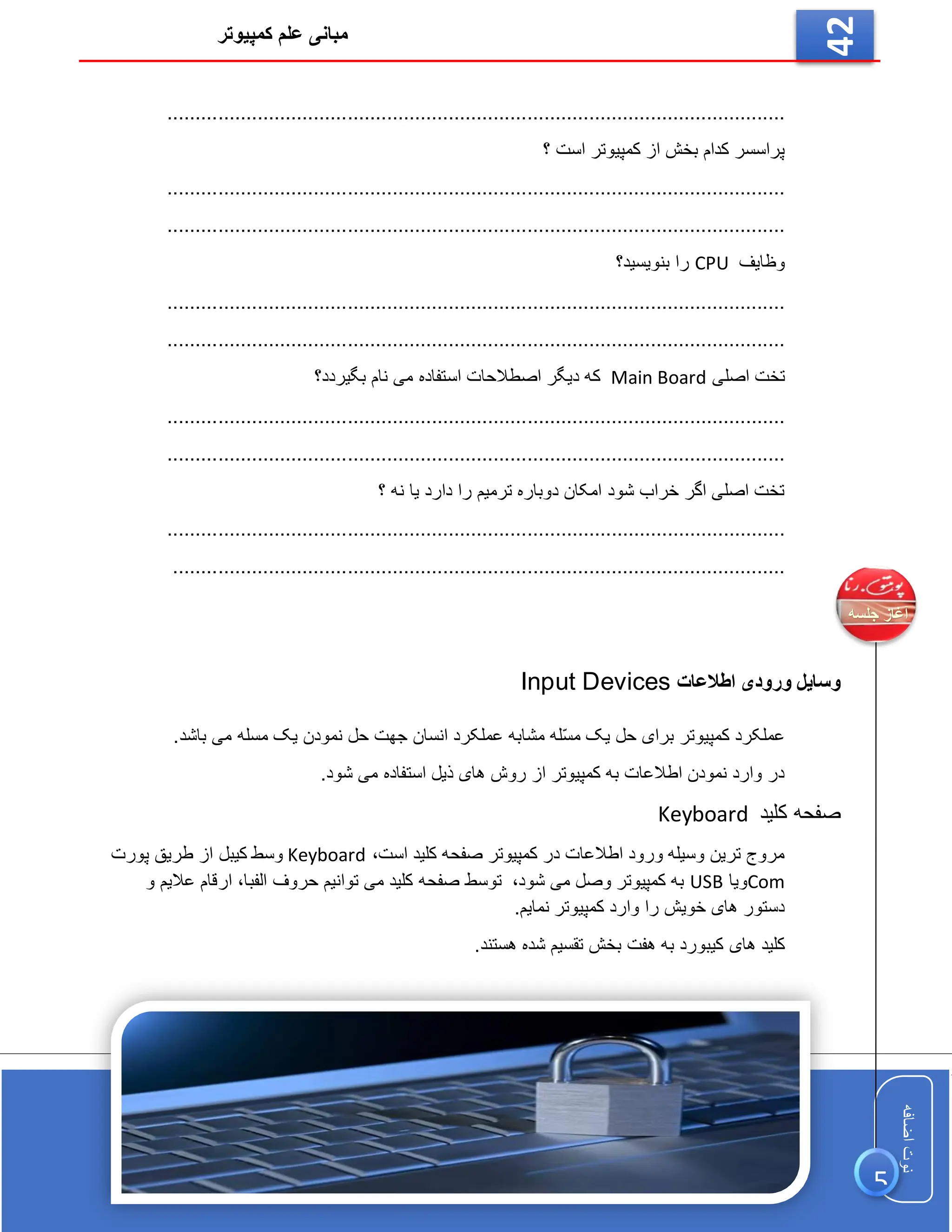 ‫کمپیوتر‬ ‫علم‬ ‫مبانی‬
‫اضافه‬
‫نوت‬
‫اضافه‬
‫نوت‬
42
...................................................................................
............
............
...
‫؟‬ ‫است‬ ‫کمپیوتر‬ ‫از‬ ‫بخش‬ ‫کدام‬ ‫پراسسر‬
.................................................................................
...
............
............
..
...................................................................................
............
............
...
‫وظایف‬
CPU
‫بنویسید؟‬ ‫را‬
...................................................................................
.........
....
............
..
...................................................................................
............
............
...
‫اصلی‬ ‫تخت‬
Main Board
‫بگیردد؟‬ ‫نام‬ ‫می‬ ‫استفاده‬ ‫اصطالحات‬ ‫دیگر‬ ‫که‬
.................................................................
..................
............
............
...
...................................................................................
............
............
...
‫؟‬ ‫نه‬ ‫یا‬ ‫دارد‬ ‫را‬ ‫ترمیم‬ ‫دوباره‬ ‫امکان‬ ‫شود‬ ‫خراب‬ ‫اگر‬ ‫اصلی‬ ‫تخت‬
..........................................
.........................................
............
............
...
..............................................................................
...............................
‫اطالعات‬ ‫ورودی‬ ‫وسایل‬
Input Devices
.‫باشد‬ ‫می‬ ‫مسله‬ ‫یک‬ ‫نمودن‬ ‫حل‬ ‫جهت‬ ‫انسان‬ ‫عملکرد‬ ‫مشابه‬ ‫ّله‬‫س‬‫م‬ ‫یک‬ ‫حل‬ ‫برای‬ ‫کمپیوتر‬ ‫عملکرد‬
.‫شود‬ ‫می‬ ‫استفاده‬ ‫ذیل‬ ‫های‬ ‫روش‬ ‫از‬ ‫کمپیوتر‬ ‫به‬ ‫اطالعات‬ ‫نمودن‬ ‫وارد‬ ‫در‬
‫کلید‬ ‫صفحه‬
Keyboard
‫است‬ ‫کلید‬ ‫صفحه‬ ‫کمپیوتر‬ ‫در‬ ‫اطالعات‬ ‫ورود‬ ‫وسیله‬ ‫ترین‬ ‫مروج‬
،
Keyboard
‫وسط‬
‫پورت‬ ‫طریق‬ ‫از‬ ‫کیبل‬
Com
‫ویا‬
USB
‫شود‬ ‫می‬ ‫وصل‬ ‫کمپیوتر‬ ‫به‬
،
‫الفبا‬ ‫حروف‬ ‫توانیم‬ ‫می‬ ‫کلید‬ ‫صفحه‬ ‫توسط‬
،
‫و‬ ‫عالیم‬ ‫ارقام‬
.‫نمایم‬ ‫کمپیوتر‬ ‫وارد‬ ‫را‬ ‫خویش‬ ‫های‬ ‫دستور‬
‫هفت‬ ‫به‬ ‫کیبورد‬ ‫های‬ ‫کلید‬
‫هستند‬ ‫شده‬ ‫تقسیم‬ ‫بخش‬
.
5
 