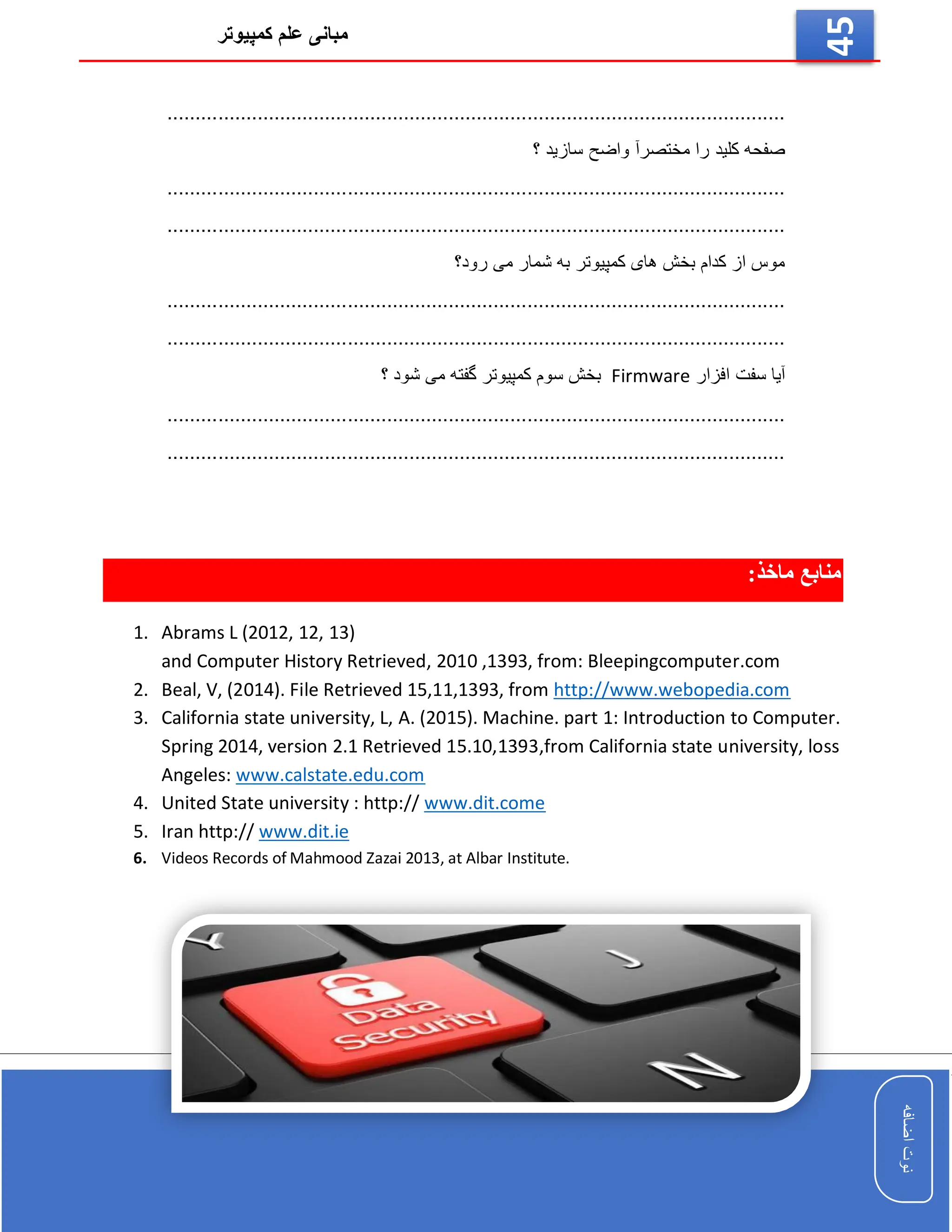 ‫کمپیوتر‬ ‫علم‬ ‫مبانی‬
‫اضافه‬
‫نوت‬
‫اضافه‬
‫نوت‬
45
...................................................................................
............
............
...
‫سازید‬ ‫واضح‬ ‫مختصرآ‬ ‫را‬ ‫کلید‬ ‫صفحه‬
‫؟‬
...................................................................................
............
............
...
...................................................................................
............
............
...
‫ش‬ ‫به‬ ‫کمپیوتر‬ ‫های‬ ‫بخش‬ ‫کدام‬ ‫از‬ ‫موس‬
‫رود؟‬ ‫می‬ ‫مار‬
...................................................................................
............
............
...
...................................................................................
............
............
...
‫افزار‬ ‫سفت‬ ‫آیا‬
Firmware
‫؟‬ ‫شود‬ ‫می‬ ‫گفته‬ ‫کمپیوتر‬ ‫سوم‬ ‫بخش‬
...................................................................................
............
............
...
........................................................................................................
......
:‫ماخذ‬ ‫منابع‬
1. Abrams L (2012, 12, 13)
and Computer History Retrieved, 2010 ,1393, from: Bleepingcomputer.com
2. Beal, V, (2014). File Retrieved 15,11,1393, from http://www.webopedia.com
3. California state university, L, A. (2015). Machine. part 1: Introduction to Computer.
Spring 2014, version 2.1 Retrieved 15.10,1393,from California state university, loss
Angeles: www.calstate.edu.com
4. United State university : http:// www.dit.come
5. Iran http:// www.dit.ie
6. Videos Records of Mahmood Zazai 2013, at Albar Institute.
 