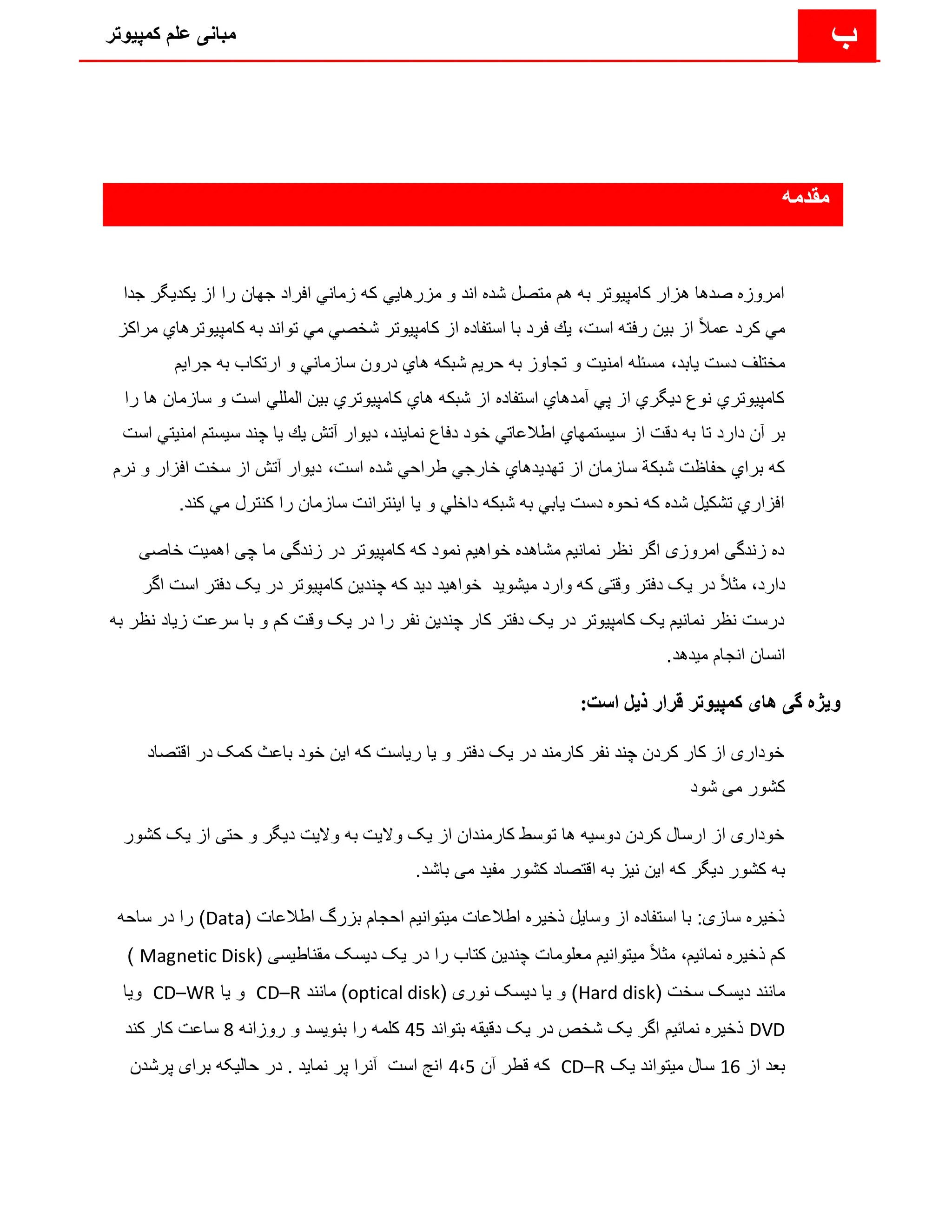 ‫کمپیوتر‬ ‫علم‬ ‫مبانی‬ ‫ب‬
‫مقدمه‬
‫یك‬ ‫از‬ ‫را‬ ‫جهان‬ ‫افراد‬ ‫زماني‬ ‫كه‬ ‫مزرهایي‬ ‫و‬ ‫اند‬ ‫شده‬ ‫متصل‬ ‫هم‬ ‫به‬ ‫كامپیوتر‬ ‫هزار‬ ‫صدها‬ ‫امروزه‬
‫جدا‬ ‫دیگر‬
‫است‬ ‫رفته‬ ‫بین‬ ‫از‬ ً‫ال‬‫عم‬ ‫كرد‬ ‫مي‬
،
‫كامپیو‬ ‫به‬ ‫تواند‬ ‫مي‬ ‫شخصي‬ ‫كامپیوتر‬ ‫از‬ ‫استفاده‬ ‫با‬ ‫فرد‬ ‫یك‬
‫مراكز‬ ‫ترهاي‬
‫یابد‬ ‫دست‬ ‫مختلف‬
،
‫جرایم‬ ‫به‬ ‫ارتكاب‬ ‫و‬ ‫سازماني‬ ‫درون‬ ‫هاي‬ ‫شبكه‬ ‫حریم‬ ‫به‬ ‫تجاوز‬ ‫و‬ ‫امنیت‬ ‫مسئله‬
‫ساز‬ ‫و‬ ‫است‬ ‫المللي‬ ‫بین‬ ‫كامپیوتري‬ ‫هاي‬ ‫شبكه‬ ‫از‬ ‫استفاده‬ ‫آمدهاي‬ ‫پي‬ ‫از‬ ‫دیگري‬ ‫نوع‬ ‫كامپیوتري‬
‫را‬ ‫ها‬ ‫مان‬
‫تا‬ ‫دارد‬ ‫آن‬ ‫بر‬
‫نمایند‬ ‫دفاع‬ ‫خود‬ ‫اطالعاتي‬ ‫سیستمهاي‬ ‫از‬ ‫دقت‬ ‫به‬
،
‫سیست‬ ‫چند‬ ‫یا‬ ‫یك‬ ‫آتش‬ ‫دیوار‬
‫است‬ ‫امنیتي‬ ‫م‬
‫است‬ ‫شده‬ ‫طراحي‬ ‫خارجي‬ ‫تهدیدهاي‬ ‫از‬ ‫سازمان‬ ‫شبكة‬ ‫حفاظت‬ ‫براي‬ ‫كه‬
،
‫و‬ ‫افزار‬ ‫سخت‬ ‫از‬ ‫آتش‬ ‫دیوار‬
‫نرم‬
‫كن‬ ‫مي‬ ‫كنترل‬ ‫را‬ ‫سازمان‬ ‫اینترانت‬ ‫یا‬ ‫و‬ ‫داخلي‬ ‫شبكه‬ ‫به‬ ‫یابي‬ ‫دست‬ ‫نحوه‬ ‫كه‬ ‫شده‬ ‫تشكیل‬ ‫افزاري‬
.‫د‬
‫اهمیت‬ ‫چی‬ ‫ما‬ ‫زندگی‬ ‫در‬ ‫کامپیوتر‬ ‫که‬ ‫نمود‬ ‫خواهیم‬ ‫مشاهده‬ ‫نمانیم‬ ‫نظر‬ ‫اگر‬ ‫امروزی‬ ‫زندگی‬ ‫ده‬
‫خ‬
‫اصی‬
‫دارد‬
،
‫دفتر‬ ‫یک‬ ‫در‬ ‫کامپیوتر‬ ‫چندین‬ ‫که‬ ‫دید‬ ‫خواهید‬ ‫میشوید‬ ‫وارد‬ ‫که‬ ‫وقتی‬ ‫دفتر‬ ‫یک‬ ‫در‬ ً‫ال‬‫مث‬
‫اگر‬ ‫است‬
‫با‬ ‫و‬ ‫کم‬ ‫وقت‬ ‫یک‬ ‫در‬ ‫را‬ ‫نفر‬ ‫چندین‬ ‫کار‬ ‫دفتر‬ ‫یک‬ ‫در‬ ‫کامپیوتر‬ ‫یک‬ ‫نمانیم‬ ‫نظر‬ ‫درست‬
‫زیاد‬ ‫سرعت‬
‫ن‬
‫به‬ ‫ظر‬
.‫میدهد‬ ‫انجام‬ ‫انسان‬
:‫است‬ ‫ذیل‬ ‫قرار‬ ‫کمپیوتر‬ ‫های‬ ‫گی‬ ‫ویژه‬
‫اقتص‬ ‫در‬ ‫کمک‬ ‫باعث‬ ‫خود‬ ‫این‬ ‫که‬ ‫ریاست‬ ‫یا‬ ‫و‬ ‫دفتر‬ ‫یک‬ ‫در‬ ‫کارمند‬ ‫نفر‬ ‫چند‬ ‫کردن‬ ‫کار‬ ‫از‬ ‫خوداری‬
‫اد‬
‫شود‬ ‫می‬ ‫کشور‬
‫ک‬ ‫یک‬ ‫از‬ ‫حتی‬ ‫و‬ ‫دیگر‬ ‫والیت‬ ‫به‬ ‫والیت‬ ‫یک‬ ‫از‬ ‫کارمندان‬ ‫توسط‬ ‫ها‬ ‫دوسیه‬ ‫کردن‬ ‫ارسال‬ ‫از‬ ‫خوداری‬
‫شور‬
‫ب‬
.‫باشد‬ ‫می‬ ‫مفید‬ ‫کشور‬ ‫اقتصاد‬ ‫به‬ ‫نیز‬ ‫این‬ ‫که‬ ‫دیگر‬ ‫کشور‬ ‫ه‬
( ‫اطالعات‬ ‫بزرگ‬ ‫احجام‬ ‫میتوانیم‬ ‫اطالعات‬ ‫ذخیره‬ ‫وسایل‬ ‫از‬ ‫استفاده‬ ‫با‬ :‫سازی‬ ‫ذخیره‬
Data
‫ساحه‬ ‫در‬ ‫را‬ )
‫نمائیم‬ ‫ذخیره‬ ‫کم‬
،
( ‫مقناطیسی‬ ‫دیسک‬ ‫یک‬ ‫در‬ ‫را‬ ‫کتاب‬ ‫چندین‬ ‫معلومات‬ ‫میتوانیم‬ ً‫ال‬‫مث‬
Magnetic Disk
)
( ‫سخت‬ ‫دیسک‬ ‫مانند‬
Hard disk
( ‫نوری‬ ‫دیسک‬ ‫یا‬ ‫و‬ )
optical disk
‫مانند‬ )
CD–R
‫یا‬ ‫و‬
CD–WR
‫ویا‬
DVD
‫بتواند‬ ‫دقیقه‬ ‫یک‬ ‫در‬ ‫شخص‬ ‫یک‬ ‫اگر‬ ‫نمائیم‬ ‫ذخیره‬
45
‫روزانه‬ ‫و‬ ‫بنویسد‬ ‫را‬ ‫کلمه‬
8
‫کند‬ ‫کار‬ ‫ساعت‬
‫از‬ ‫بعد‬
16
‫یک‬ ‫میتواند‬ ‫سال‬
CD–R
‫آن‬ ‫قطر‬ ‫که‬
4،5
‫پرشدن‬ ‫برای‬ ‫حالیکه‬ ‫در‬ . ‫نماید‬ ‫پر‬ ‫آنرا‬ ‫است‬ ‫انج‬
 
