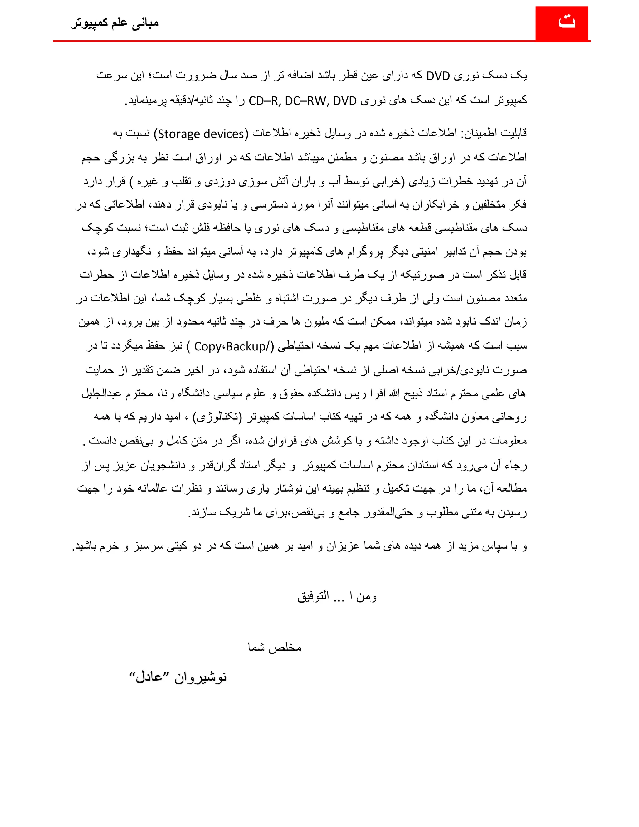 ‫کمپیوتر‬ ‫علم‬ ‫مبانی‬ ‫ت‬
‫نوری‬ ‫دسک‬ ‫یک‬
DVD
‫سرعت‬ ‫این‬ ‫است؛‬ ‫ضرورت‬ ‫سال‬ ‫صد‬ ‫از‬ ‫تر‬ ‫اضافه‬ ‫باشد‬ ‫قطر‬ ‫عین‬ ‫دارای‬ ‫که‬
‫نوری‬ ‫های‬ ‫دسک‬ ‫این‬ ‫که‬ ‫است‬ ‫کمپیوتر‬
CD–R, DC–RW, DVD
.‫پرمینماید‬ ‫دقیقه‬/‫ثانیه‬ ‫چند‬ ‫را‬
( ‫اطالعات‬ ‫ذخیره‬ ‫وسایل‬ ‫در‬ ‫شده‬ ‫ذخیره‬ ‫اطالعات‬ :‫اطمینان‬ ‫قابلیت‬
Storage devices
‫به‬ ‫نسبت‬ )
‫مصنو‬ ‫باشد‬ ‫اوراق‬ ‫در‬ ‫که‬ ‫اطالعات‬
‫بزرگی‬ ‫به‬ ‫نظر‬ ‫است‬ ‫اوراق‬ ‫در‬ ‫که‬ ‫اطالعات‬ ‫میباشد‬ ‫مطمئن‬ ‫و‬ ‫ن‬
‫ح‬
‫جم‬
‫قرار‬ ) ‫غیره‬ ‫و‬ ‫تقلب‬ ‫و‬ ‫دوزدی‬ ‫سوزی‬ ‫آتش‬ ‫باران‬ ‫و‬ ‫آب‬ ‫توسط‬ ‫(خرابی‬ ‫زیادی‬ ‫خطرات‬ ‫تهدید‬ ‫در‬ ‫آن‬
‫د‬
‫ارد‬
‫دهند‬ ‫قرار‬ ‫نابودی‬ ‫یا‬ ‫و‬ ‫دسترسی‬ ‫مورد‬ ‫آنرا‬ ‫میتوانند‬ ‫اسانی‬ ‫به‬ ‫خرابکاران‬ ‫و‬ ‫متخلفین‬ ‫فکر‬
،
‫اط‬
‫در‬ ‫که‬ ‫العاتی‬
‫مقناط‬ ‫های‬ ‫دسک‬
‫کوچک‬ ‫نسبت‬ ‫است؛‬ ‫ثبت‬ ‫فلش‬ ‫حافظه‬ ‫یا‬ ‫نوری‬ ‫های‬ ‫دسک‬ ‫و‬ ‫مقناطیسی‬ ‫های‬ ‫قطعه‬ ‫یسی‬
‫دارد‬ ‫کامپیوتر‬ ‫های‬ ‫پروگرام‬ ‫دیگر‬ ‫امنیتی‬ ‫تدابیر‬ ‫آن‬ ‫حجم‬ ‫بودن‬
،
‫نگ‬ ‫و‬ ‫حفظ‬ ‫میتواند‬ ‫آسانی‬ ‫به‬
،‫شود‬ ‫هداری‬
‫خطرا‬ ‫از‬ ‫اطالعات‬ ‫ذخیره‬ ‫وسایل‬ ‫در‬ ‫شده‬ ‫ذخیره‬ ‫اطالعات‬ ‫طرف‬ ‫یک‬ ‫از‬ ‫صورتیکه‬ ‫در‬ ‫است‬ ‫تذکر‬ ‫قابل‬
‫ت‬
‫مص‬ ‫متعدد‬
‫د‬ ‫اطالعات‬ ‫این‬ ،‫شما‬ ‫کوچک‬ ‫بسیار‬ ‫غلطی‬ ‫و‬ ‫اشتباه‬ ‫صورت‬ ‫در‬ ‫دیگر‬ ‫طرف‬ ‫از‬ ‫ولی‬ ‫است‬ ‫نون‬
‫ر‬
‫میتواند‬ ‫شده‬ ‫نابود‬ ‫اندک‬ ‫زمان‬
،
‫برو‬ ‫بین‬ ‫از‬ ‫محدود‬ ‫ثانیه‬ ‫چند‬ ‫در‬ ‫حرف‬ ‫ها‬ ‫ملیون‬ ‫که‬ ‫است‬ ‫ممکن‬
‫د‬
،
‫همین‬ ‫از‬
/( ‫احتیاطی‬ ‫نسخه‬ ‫یک‬ ‫مهم‬ ‫اطالعات‬ ‫از‬ ‫همیشه‬ ‫که‬ ‫است‬ ‫سبب‬
Backup
،
Copy
‫در‬ ‫تا‬ ‫میگردد‬ ‫حفظ‬ ‫نیز‬ )
‫شود‬ ‫استفاده‬ ‫آن‬ ‫احتیاطی‬ ‫نسخه‬ ‫از‬ ‫اصلی‬ ‫نسخه‬ ‫خرابی‬/‫نابودی‬ ‫صورت‬
،
‫حم‬ ‫از‬ ‫تقدیر‬ ‫ضمن‬ ‫اخیر‬ ‫در‬
‫ایت‬
‫محتر‬ ،‫رنا‬ ‫دانشگاه‬ ‫سیاسی‬ ‫علوم‬ ‫و‬ ‫حقوق‬ ‫دانشکده‬ ‫ریس‬ ‫افرا‬ ‫هللا‬ ‫ذبیح‬ ‫استاد‬ ‫محترم‬ ‫علمی‬ ‫های‬
‫عبدالجلیل‬ ‫م‬
‫(تکنالو‬ ‫کمپیوتر‬ ‫اساسات‬ ‫کتاب‬ ‫تهیه‬ ‫در‬ ‫که‬ ‫همه‬ ‫و‬ ‫دانشگده‬ ‫معاون‬ ‫روحانی‬
‫ام‬ ، )‫ژی‬
‫همه‬ ‫با‬ ‫که‬ ‫داریم‬ ‫ید‬
‫شده‬ ‫فراوان‬ ‫های‬ ‫کوشش‬ ‫با‬ ‫و‬ ‫داشته‬ ‫اوجود‬ ‫کتاب‬ ‫این‬ ‫در‬ ‫معلومات‬
،
‫بى‬ ‫و‬ ‫کامل‬ ‫متن‬ ‫در‬ ‫اگر‬
‫دانست‬ ‫نقص‬
.
‫مى‬ ‫آن‬ ‫رجاء‬
‫گران‬ ‫استاد‬ ‫دیگر‬ ‫و‬ ‫کمپیوتر‬ ‫اساسات‬ ‫محترم‬ ‫استادان‬ ‫که‬ ‫رود‬
‫از‬ ‫پس‬ ‫عزیز‬ ‫دانشجویان‬ ‫و‬ ‫قدر‬
‫نوشتا‬ ‫این‬ ‫بهینه‬ ‫تنظیم‬ ‫و‬ ‫تکمیل‬ ‫جهت‬ ‫در‬ ‫را‬ ‫ما‬ ،‫آن‬ ‫مطالعه‬
‫عالمانه‬ ‫نظرات‬ ‫و‬ ‫رسانند‬ ‫یارى‬ ‫ر‬
‫خ‬
‫جهت‬ ‫را‬ ‫ود‬
‫حتى‬ ‫و‬ ‫مطلوب‬ ‫متنى‬ ‫به‬ ‫رسیدن‬
‫بى‬ ‫و‬ ‫جامع‬ ‫المقدور‬
‫سازند‬ ‫شریک‬ ‫ما‬ ‫براى‬،‫نقص‬
.
‫مزید‬ ‫سپاس‬ ‫با‬ ‫و‬
‫ک‬ ‫است‬ ‫همین‬ ‫بر‬ ‫امید‬ ‫و‬ ‫عزیزان‬ ‫شما‬ ‫های‬ ‫دیده‬ ‫همه‬ ‫از‬
‫و‬ ‫سرسبز‬ ‫کیتی‬ ‫دو‬ ‫در‬ ‫ه‬
‫خ‬
.‫باشید‬ ‫رم‬
‫التوفیق‬ ... ‫ا‬ ‫ومن‬
‫شما‬ ‫مخلص‬
‫نوشیروان‬
”
‫عادل‬
“
 