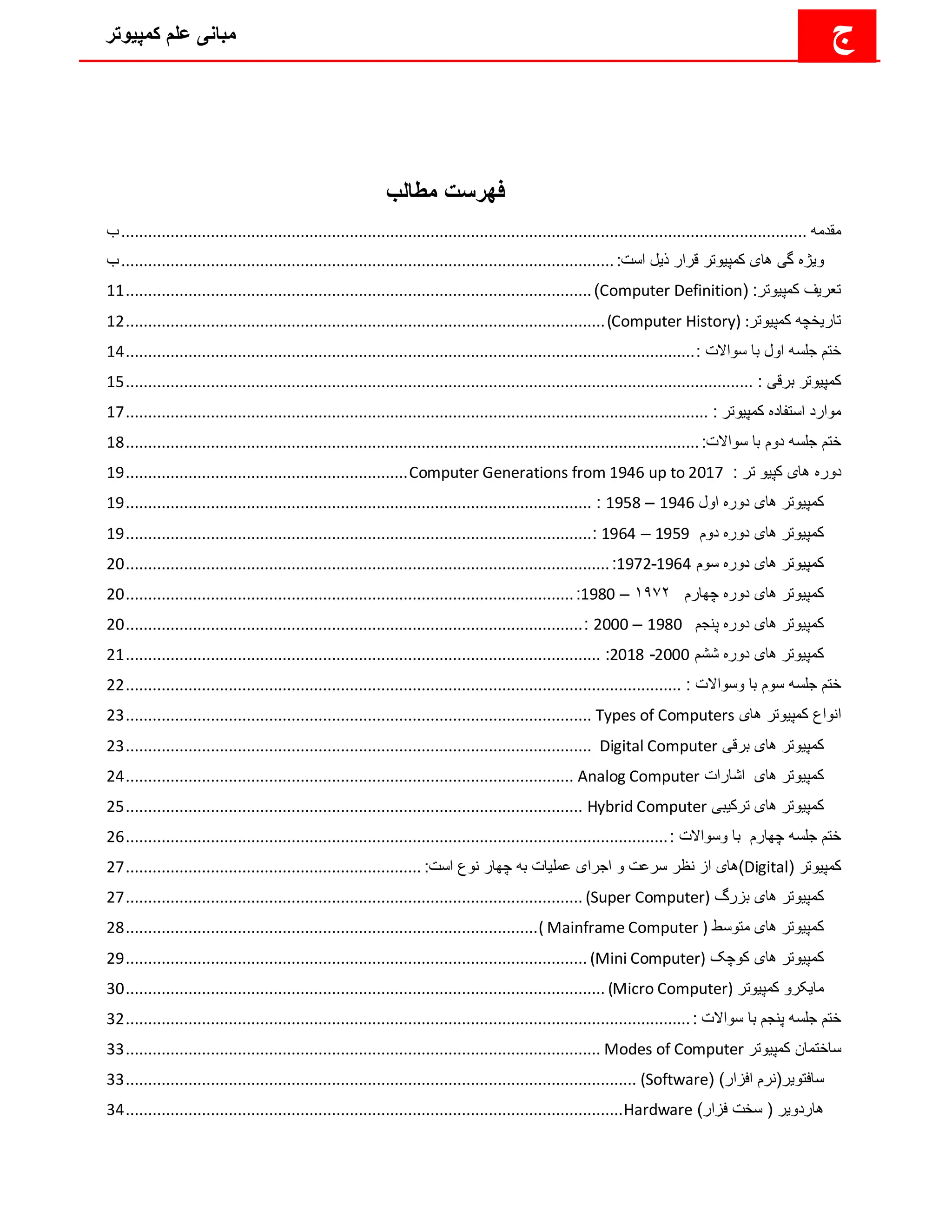 ‫کمپیوتر‬ ‫علم‬ ‫مبانی‬ ‫ج‬
‫مطالب‬ ‫فهرست‬
‫مقدمه‬
................................
................................
................................
................................
.........................
‫ب‬
‫و‬
‫ی‬
‫ژه‬
‫گ‬
‫ی‬
‫ها‬
‫ی‬
‫کمپ‬
‫ی‬
‫وتر‬
‫ذ‬ ‫قرار‬
‫ی‬
‫ل‬
:‫است‬
................................
................................
................................
..............
‫ب‬
‫تعر‬
‫ی‬
‫ف‬
‫کمپ‬
‫ی‬
‫وتر‬
( :
Computer Definition
)
................................
................................
................................
........
11
‫تار‬
‫ی‬
‫خچه‬
‫کمپ‬
‫ی‬
‫وتر‬
(Computer History) :
................................
................................
................................
...........
12
: ‫سواالت‬ ‫با‬ ‫اول‬ ‫جلسه‬ ‫ختم‬
................................
................................
................................
...............................
14
‫کمپ‬
‫ی‬
‫وتر‬
‫برق‬
‫ی‬
:
................................
................................
................................
................................
............
15
‫کمپ‬ ‫استفاده‬ ‫موارد‬
‫ی‬
‫وتر‬
:
................................
................................
................................
................................
..
17
‫ختم‬
:‫سواالت‬ ‫با‬ ‫دوم‬ ‫جلسه‬
................................
................................
................................
................................
18
‫ها‬ ‫دوره‬
‫ی‬
‫کپ‬
‫ی‬
‫و‬
: ‫تر‬
Computer Generations from 1946 up to 2017
................................
...............................
19
‫کمپ‬
‫ی‬
‫وتر‬
‫ها‬
‫ی‬
‫اول‬ ‫دوره‬
1946
–
1958
:
................................
................................
................................
........
19
‫کمپ‬
‫ی‬
‫وتر‬
‫ها‬
‫ی‬
‫دوم‬ ‫دوره‬
1959
–
1964
:
................................
................................
................................
........
19
‫کمپ‬
‫ی‬
‫وتر‬
‫ها‬
‫ی‬
‫سوم‬ ‫دوره‬
1964
-
1972
:
................................
................................
................................
............
20
‫کمپ‬
‫ی‬
‫وتر‬
‫ها‬
‫ی‬
‫چهارم‬ ‫دوره‬
۱۹۷۲
–
1980
:
................................
................................
................................
....
20
‫کمپ‬
‫ی‬
‫وتر‬
‫ها‬
‫ی‬
‫پنجم‬ ‫دوره‬
1980
–
2000
:
................................
................................
................................
......
20
‫کمپ‬
‫ی‬
‫وتر‬
‫ها‬
‫ی‬
‫ششم‬ ‫دوره‬
2000
-
2018
:
................................
................................
................................
..........
21
: ‫وسواالت‬ ‫با‬ ‫سوم‬ ‫جلسه‬ ‫ختم‬
................................
................................
................................
............................
22
‫ان‬
‫کمپ‬ ‫واع‬
‫ی‬
‫وتر‬
‫ها‬
‫ی‬
Types of Computers
................................
................................
................................
........
23
‫کمپ‬
‫ی‬
‫وتر‬
‫ها‬
‫ی‬
‫برق‬
‫ی‬
Digital Computer
................................
................................
................................
........
23
‫کمپ‬
‫ی‬
‫وتر‬
‫ها‬
‫ی‬
‫اشارات‬
Analog Computer
................................
................................
................................
....
24
‫کمپ‬
‫ی‬
‫وتر‬
‫ها‬
‫ی‬
‫ترک‬
‫ی‬
‫ب‬
‫ی‬
Hybrid Computer
................................
................................
................................
......
25
: ‫وسواالت‬ ‫با‬ ‫چهارم‬ ‫جلسه‬ ‫ختم‬
................................
................................
................................
.........................
26
‫کمپ‬
‫ی‬
‫وتر‬
(
Digital
‫)ها‬
‫ی‬
‫اجرا‬ ‫و‬ ‫سرعت‬ ‫نظر‬ ‫از‬
‫ی‬
‫عمل‬
‫ی‬
‫ات‬
:‫است‬ ‫نوع‬ ‫چهار‬ ‫به‬
................................
................................
..
27
‫کمپ‬
‫ی‬
‫وتر‬
‫ها‬
‫ی‬
‫بزرگ‬
(Super Computer)
................................
................................
................................
......
27
‫کمپ‬
‫ی‬
‫وتر‬
‫ها‬
‫ی‬
‫متوسط‬
( Mainframe Computer )
................................
................................
............................
28
‫کمپ‬
‫ی‬
‫وتر‬
‫ها‬
‫ی‬
‫کوچک‬
(Mini Computer)
................................
................................
................................
.......
29
‫ما‬
‫ی‬
‫کرو‬
‫کمپ‬
‫ی‬
‫وتر‬
(Micro Computer)
................................
................................
................................
...........
30
: ‫سواالت‬ ‫با‬ ‫پنجم‬ ‫جلسه‬ ‫ختم‬
................................
................................
................................
..............................
32
‫کمپ‬ ‫ساختمان‬
‫ی‬
‫وتر‬
Modes of Computer
................................
................................
................................
..........
33
‫سافتو‬
‫ی‬
‫ر‬
( )‫افزار‬ ‫(نرم‬
(Software
................................
................................
................................
..................
33
‫هاردو‬
‫ی‬
‫ر‬
)‫فزار‬ ‫سخت‬ (
Hardware
................................
................................
................................
...............
34
 