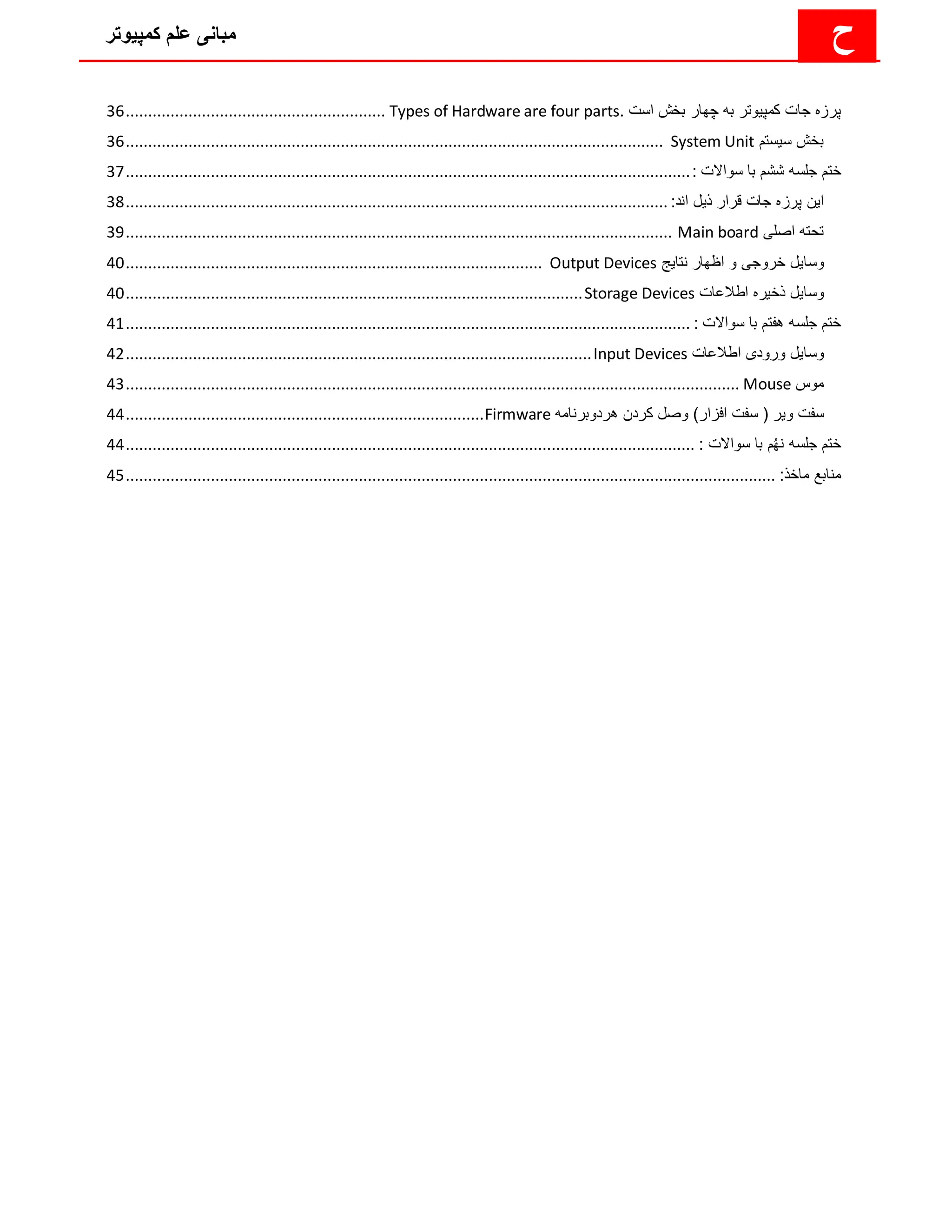 ‫کمپیوتر‬ ‫علم‬ ‫مبانی‬ ‫ح‬
‫کمپ‬ ‫جات‬ ‫پرزه‬
‫ی‬
‫وتر‬
‫است‬ ‫بخش‬ ‫چهار‬ ‫به‬
Types of Hardware are four parts.
................................
..........................
36
‫س‬ ‫بخش‬
‫ی‬
‫ستم‬
System Unit
................................
................................
................................
........................
36
‫ختم‬
: ‫سواالت‬ ‫با‬ ‫ششم‬ ‫جلسه‬
................................
................................
................................
..............................
37
‫ا‬
‫ی‬
‫ن‬
‫ذ‬ ‫قرار‬ ‫جات‬ ‫پرزه‬
‫ی‬
‫ل‬
:‫اند‬
................................
................................
................................
.........................
38
‫تح‬
‫اصل‬ ‫ته‬
‫ی‬
Main board
................................
................................
................................
..........................
39
‫وسا‬
‫ی‬
‫ل‬
‫خروج‬
‫ی‬
‫نتا‬ ‫اظهار‬ ‫و‬
‫ی‬
‫ج‬
Output Devices
................................
................................
.............................
40
‫وسا‬
‫ی‬
‫ل‬
‫ذخ‬
‫ی‬
‫ره‬
‫اطالعات‬
Storage Devices
................................
................................
................................
......
40
: ‫سواالت‬ ‫با‬ ‫هفتم‬ ‫جلسه‬ ‫ختم‬
................................
................................
................................
..............................
41
‫وسا‬
‫ی‬
‫ل‬
‫ورود‬
‫ی‬
‫اطالعات‬
Input Devices
................................
................................
................................
........
42
‫موس‬
Mouse
................................
................................
................................
................................
.........
43
‫و‬ ‫سفت‬
‫ی‬
‫ر‬
‫افزا‬ ‫سفت‬ (
‫هردوبرنامه‬ ‫کردن‬ ‫وصل‬ )‫ر‬
Firmware
................................
................................
................
44
: ‫سواالت‬ ‫با‬ ‫م‬ُ‫ه‬‫ن‬ ‫جلسه‬ ‫ختم‬
................................
................................
................................
...............................
44
:‫ماخذ‬ ‫منابع‬
................................
................................
................................
................................
.................
45
 