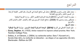 ‫المراجع‬

‫واخرون‬ ‫عباس‬ ‫خليل‬ ‫محمد‬
(
2012
.
‫النفس‬ ‫وعلم‬ ‫التربية‬ ‫في‬ ‫البحث‬ ‫مناهج‬ ‫إلى‬ ‫مدخل‬
.
‫الراب‬ ‫الطبعة‬
‫عة‬
.
‫والطباعة‬ ‫والتوزيع‬ ‫للنشر‬ ‫المسيرة‬ ‫دار‬

‫مجزوءة‬
‫االجرائي‬ ‫البحث‬
(
2012
)
‫األطر‬ ‫لتكوين‬ ‫المركزية‬ ‫الوحدة‬
.
‫الوطنية‬ ‫التربية‬ ‫وزارة‬

‫طه‬ ‫وحسين‬ ‫رجب‬ ‫مصطفى‬
(
2008
.)
‫والتجديد‬ ‫النقد‬ ‫بين‬ ‫التربوي‬ ‫البحث‬ ‫مناهج‬
.
‫لل‬ ‫وااليمان‬ ‫العلم‬
‫نشر‬
‫والتوزيع‬

‫محمد‬
‫الدريج‬

‫البحث‬ ‫دليل‬
‫التدخلي‬
‫التربية‬ ‫في‬
(
2014
)
‫الوطنية‬ ‫التربية‬ ‫وزارة‬ ، ‫التربوي‬ ‫للبحث‬ ‫المركزية‬ ‫الوحدة‬
 Corey, Stephen. M. (1953). Action research to improve school practice. New York:
Teachers College Press.
 Dolbec, A. et Clément, J. (2004). La recherche-action. Dans T. Karsenti et L.
Savoie-Zajc (dir.), La recherche en éducation : ses étapes et ses approches (3e éd.).
Sherbrooke : Éditions du CRP.
 