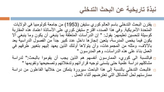 ‫البحث‬ ‫عن‬ ‫تاريخية‬ ‫نبذة‬
‫التدخلي‬

‫يقترن‬
‫البحث‬
‫التدخلي‬
‫باسم‬
‫العالم‬
‫كوري‬
‫ستيفن‬
(
1953
)
‫من‬
‫جامعة‬
‫كولومبيا‬
‫في‬
‫الواليات‬
‫المتحدة‬
‫األمريكية‬
.
‫وفي‬
‫هذا‬
،‫الصدد‬
‫اقترح‬
‫ستيفن‬
‫كوري‬
‫على‬
‫األساتذة‬
‫اعتماد‬
‫هذه‬
‫المقاربة‬
‫كوسيلة‬
‫لتحسين‬
‫تعليمهم‬
:
‫يقول‬
:
"
‫إن‬
‫الدراسات‬
‫المتعلقة‬
‫بما‬
‫ينبغي‬
‫أن‬
‫يكون‬
‫وما‬
‫ينبغي‬
‫أال‬
‫يكون‬
‫فيما‬
‫يخص‬
‫المدرسة‬
،
‫يتعين‬
‫إنجازها‬
‫داخل‬
‫عدد‬
‫كبير‬
‫جدا‬
‫من‬
‫الفصول‬
‫الدراسية‬
‫ي‬
‫عد‬
،‫باآلالف‬
‫ومثله‬
‫من‬
،‫المجموعات‬
‫وأن‬
‫يتوالها‬
‫أولئك‬
‫الذين‬
‫يعهد‬
‫إليهم‬
‫بتغيير‬
‫طرقهم‬
‫ف‬
‫ي‬
‫العمل‬
‫بناء‬
‫على‬
‫هذه‬
،‫الدراسات‬
‫وهم‬
‫المدرسون‬
"

‫فبالنسبة‬
‫الى‬
،‫كوري‬
‫الممارسون‬
‫أنفسهم‬
‫هم‬
‫الذين‬
‫يجب‬
‫أن‬
‫يقوموا‬
‫بالبحث‬
:
"
‫لدرا‬
‫سة‬
‫مشاكلهم‬
‫دراسة‬
‫علمية‬
‫حتى‬
‫يتسنى‬
‫توجيه‬
‫قراراتهم‬
‫وتدخالتهم‬
‫وتصحيحها‬
‫وتقو‬
‫يمها‬
"

‫فالبحث‬
‫التدخلي‬
‫بالنسبة‬
‫إلى‬
‫هذا‬
‫الباحث‬
‫س‬
‫يرورة‬
‫يتمكن‬
‫من‬
‫خاللها‬
‫الفاعلون‬
‫من‬
‫د‬
‫راسة‬
‫ممارستهم‬
‫لحل‬
‫المشاكل‬
‫التي‬
‫تعترضهم‬
‫أثناء‬
‫العمل‬
.
 