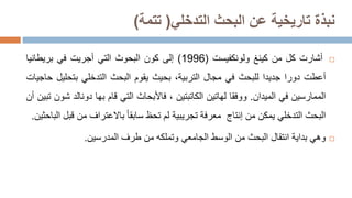‫البحث‬ ‫عن‬ ‫تاريخية‬ ‫نبذة‬
‫التدخلي‬
(
‫تتمة‬
)

‫أشارت‬
‫كل‬
‫من‬
‫كينغ‬
‫ولونكفيست‬
(
1996
)
‫إلى‬
‫كون‬
‫البحوث‬
‫التي‬
‫أجريت‬
‫في‬
‫بريطانيا‬
‫أعطت‬
‫دورا‬
‫جديدا‬
‫للبحث‬
‫في‬
‫مجال‬
،‫التربية‬
‫بحيث‬
‫يقوم‬
‫البحث‬
‫التدخلي‬
‫بتحل‬
‫يل‬
‫حاجيات‬
‫الممارسين‬
‫في‬
‫الميدان‬
.
‫ووفقا‬
‫لهاتين‬
‫الكاتبتين‬
،
‫فاألبحاث‬
‫التي‬
‫قام‬
‫بها‬
‫دونالد‬
‫شو‬
‫ن‬
‫تبين‬
‫أن‬
‫البحث‬
‫التدخلي‬
‫يمكن‬
‫من‬
‫إنتاج‬
‫معرفة‬
‫تجريبية‬
‫لم‬
‫تحظ‬
‫سابقا‬
‫باالعتراف‬
‫من‬
‫قبل‬
‫ال‬
‫باحثين‬
.

‫وهي‬
‫بداية‬
‫انتقال‬
‫البحث‬
‫من‬
‫الوسط‬
‫الجامعي‬
‫وتملكه‬
‫من‬
‫طرف‬
‫الم‬
‫درسين‬
.
 