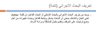 ‫البحث‬ ‫تعريف‬
‫االجرائي‬
(
‫تتمة‬
)

‫يوجد‬
‫يترجم‬ ‫من‬
‫بالبحث‬ ‫االجرائي‬ ‫البحث‬
‫التدخلي‬
‫كلمة‬ ‫إن‬ ،‫الفاعل‬ ‫البحث‬ ‫أو‬
Action
‫أن‬ ‫بمعنى‬ ،‫والنشاط‬ ‫العمل‬ ‫تعني‬
‫الباحث‬
‫تغييرات‬ ‫ويحدث‬ ‫كفاعل‬ ‫وينشط‬ ‫يتدخل‬
‫أجل‬ ‫من‬
‫ودراسة‬ ‫للمشكلة‬ ‫حلول‬ ‫وتقديم‬ ‫الموقف‬ ‫على‬ ‫ترتيبات‬ ‫وضع‬
‫آثارها‬
.
 