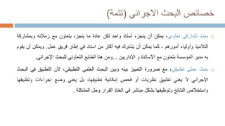 ‫البحث‬ ‫خصائص‬
‫االجرائي‬
(
‫تتمة‬
)

‫بحث‬
‫تشاركي‬
‫تعاوني‬
،
‫يمكن‬
‫أن‬
‫ينجزه‬
‫أستاذ‬
‫واحد‬
‫لكن‬
‫عادة‬
‫ما‬
‫ينجزه‬
‫بتعاون‬
‫مع‬
‫زمالئه‬
‫وبمش‬
‫اركة‬
‫التالميذ‬
‫وأولياء‬
‫أمورهم‬
،
‫كما‬
‫يمكن‬
‫أن‬
‫يشترك‬
‫فيه‬
‫أكثر‬
‫من‬
‫استاد‬
‫في‬
‫إطار‬
‫فريق‬
‫عمل‬
.
‫ويمكن‬
‫أن‬
‫يقوم‬
‫به‬
‫مدير‬
‫المؤسسة‬
‫بتعاون‬
‫مع‬
‫األساتذة‬
‫و‬
‫اإلداريين‬
...
‫ومن‬
‫هنا‬
‫الطابع‬
‫التعاوني‬
‫للبحث‬
‫اإلجرائي‬
.

‫بحث‬
‫عملي‬
‫تطبيقي‬
،
‫مع‬
‫ضرورة‬
‫التمييز‬
‫بينه‬
‫وبين‬
‫البحث‬
‫العلمي‬
،‫التطبيقي‬
‫ألن‬
‫التطب‬
‫يق‬
‫في‬
‫البحث‬
‫اإلجرائي‬
‫ال‬
‫يعني‬
‫تطبيق‬
‫نظريات‬
‫أو‬
‫فحص‬
‫إمكانية‬
،‫تطبيقها‬
‫بل‬
‫يعني‬
‫وضع‬
‫إجراءات‬
‫وتطب‬
‫يقها‬
‫واستخالص‬
‫النتائج‬
‫وتوظيفها‬
‫بشكل‬
‫مباشر‬
‫في‬
‫اتخاذ‬
‫القرار‬
‫وحل‬
‫المشكلة‬
.
 