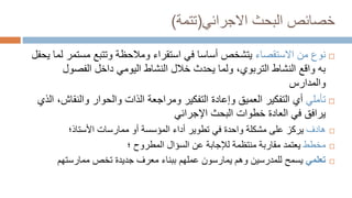 ‫البحث‬ ‫خصائص‬
‫االجرائي‬
(
‫تتمة‬
)

‫االستقصاء‬ ‫من‬ ‫نوع‬
‫مستم‬ ‫وتتبع‬ ‫ومالحظة‬ ‫استقراء‬ ‫في‬ ‫أساسا‬ ‫يتشخص‬
‫يحفل‬ ‫لما‬ ‫ر‬
‫الفصول‬ ‫داخل‬ ‫اليومي‬ ‫النشاط‬ ‫خالل‬ ‫يحدث‬ ‫ولما‬ ،‫التربوي‬ ‫النشاط‬ ‫واقع‬ ‫به‬
‫والمدارس‬

‫تأمل‬
‫ي‬
‫ومر‬ ‫التفكير‬ ‫وإعادة‬ ‫العميق‬ ‫التفكير‬ ‫أي‬
‫ا‬
‫والنقاش‬ ‫والحوار‬ ‫الذات‬ ‫جعة‬
‫الذي‬ ،
‫اإلجرائي‬ ‫البحث‬ ‫خطوات‬ ‫العادة‬ ‫في‬ ‫يرافق‬

‫هادف‬
‫األستاذ؛‬ ‫ممارسات‬ ‫أو‬ ‫المؤسسة‬ ‫أداء‬ ‫تطوير‬ ‫في‬ ‫واحدة‬ ‫مشكلة‬ ‫على‬ ‫يركز‬

‫مخطط‬
‫المطروح‬ ‫السؤال‬ ‫عن‬ ‫لإلجابة‬ ‫منتظمة‬ ‫مقاربة‬ ‫يعتمد‬
‫؛‬

‫تعلمي‬
‫ممارستهم‬ ‫تخص‬ ‫جديدة‬ ‫معرف‬ ‫ببناء‬ ‫عملهم‬ ‫يمارسون‬ ‫وهم‬ ‫للمدرسين‬ ‫يسمح‬
 