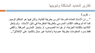 ‫وتبويبها‬ ‫المشكلة‬ ‫لتحديد‬ ‫تقارير‬

‫تقرير‬
1
... "
‫ان‬
‫بطريقة‬ ‫الدرس‬ ‫هذا‬ ‫قدم‬ ‫كعادته‬ ‫األستاذ‬
‫إلقائية‬
‫المتكلم‬ ‫هو‬ ‫فيها‬ ‫وكان‬ ،
‫الوحيد‬
.
،‫األستاذ‬ ‫دليل‬ ‫في‬ ‫المقترحة‬ ‫بالطريقة‬ ‫المدرسي‬ ‫الكتاب‬ ‫يوظف‬ ‫لم‬ ‫أنه‬ ‫كما‬
‫يشغل‬ ‫ولم‬
‫المرف‬ ‫التمارين‬ ‫بإنجاز‬ ‫أو‬ ،‫النصوص‬ ‫بقراءة‬ ‫أو‬ ،‫الجزئية‬ ‫بالكتابة‬ ‫التالميذ‬
‫قة‬
.
‫واكتفى‬
‫فقط‬
‫بسرد‬
‫اإلط‬ ‫على‬ ‫بالتلميذ‬ ‫مبال‬ ‫غير‬ ‫وأحادية‬ ‫عمودية‬ ‫بطريقة‬ ‫المعلومات‬
‫الق‬
..."
 