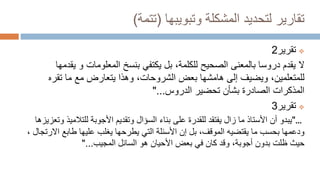 ‫وتبويبها‬ ‫المشكلة‬ ‫لتحديد‬ ‫تقارير‬
(
‫تتمة‬
)

‫تقرير‬
2
‫ال‬
‫ي‬ ‫و‬ ‫المعلومات‬ ‫بنسخ‬ ‫يكتفي‬ ‫بل‬ ،‫للكلمة‬ ‫الصحيح‬ ‫بالمعنى‬ ‫دروسا‬ ‫يقدم‬
‫قدمها‬
‫تقره‬ ‫ما‬ ‫مع‬ ‫يتعارض‬ ‫وهذا‬ ،‫الشروحات‬ ‫بعض‬ ‫هامشها‬ ‫إلى‬ ‫ويضيف‬ ،‫للمتعلمين‬
‫الدروس‬ ‫تحضير‬ ‫بشأن‬ ‫الصادرة‬ ‫المذكرات‬
"...

‫تقرير‬
3
"...
‫للتالم‬ ‫األجوبة‬ ‫وتقديم‬ ‫السؤال‬ ‫بناء‬ ‫على‬ ‫للقدرة‬ ‫يفتقد‬ ‫زال‬ ‫ما‬ ‫األستاذ‬ ‫أن‬ ‫يبدو‬
‫وتعزيزها‬ ‫يذ‬
‫ما‬ ‫بحسب‬ ‫ودعمها‬
‫يقتضيه‬
‫ا‬ ‫طابع‬ ‫عليها‬ ‫يغلب‬ ‫يطرحها‬ ‫التي‬ ‫األسئلة‬ ‫إن‬ ‫بل‬ ،‫الموقف‬
، ‫الرتجال‬
‫هو‬ ‫األحيان‬ ‫بعض‬ ‫في‬ ‫كان‬ ‫وقد‬ ،‫أجوبة‬ ‫بدون‬ ‫ظلت‬ ‫حيث‬
‫المجيب‬ ‫السائل‬
"...
 