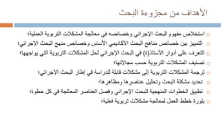 ‫من‬ ‫األهداف‬
‫مجزوءة‬
‫البحث‬

‫استخالص‬
‫اإلجرائي‬ ‫البحث‬ ‫مفهوم‬
‫وخصائصه‬
‫في‬
‫الع‬ ‫التربوية‬ ‫المشكالت‬ ‫معالجة‬
‫ملية؛‬

‫التمييز‬
‫البحث‬ ‫مناهج‬ ‫خصائص‬ ‫بين‬
‫األكاديمي‬
‫األساس‬
‫البحث‬ ‫منهج‬ ‫وخصائص‬
‫اإلجرائي؛‬

‫على‬ ‫التعرف‬
‫األستاذ‬ ‫أدوار‬
(
‫ة‬
)
‫البحث‬ ‫في‬
‫اإلجرائي‬
‫لحل‬
‫التي‬ ‫التربوية‬ ‫المشكالت‬
‫يواجهها‬
‫؛‬

‫ت‬
‫صن‬
‫ي‬
‫مجاالتها؛‬ ‫حسب‬ ‫التربوية‬ ‫المشكالت‬ ‫ف‬

‫ترجمة‬
‫مشكالت‬ ‫إلى‬ ‫التربوية‬ ‫المشكالت‬
‫قابلة‬
‫للدراسة‬
‫اإلجرائي‬ ‫البحث‬ ‫إطار‬ ‫في‬
‫؛‬

‫تحديد‬
‫البحث‬ ‫مشكلة‬
‫و‬
‫ت‬
‫حل‬
‫ي‬
‫عناصرها‬ ‫ل‬
‫ومظاهرها‬
‫؛‬

‫ت‬
‫طب‬
‫ي‬
‫ق‬
‫للبحث‬ ‫المنهجية‬ ‫الخطوات‬
‫اإلجرائي‬
‫و‬
‫فصل‬
‫كل‬ ‫في‬ ‫المعالجة‬ ‫العناصر‬
‫خ‬
‫طوة‬
‫؛‬

‫بلور‬
‫ة‬
‫مشكالت‬ ‫لمعالجة‬ ‫العمل‬ ‫خطط‬
‫تربوية‬
‫فعلية؛‬
 