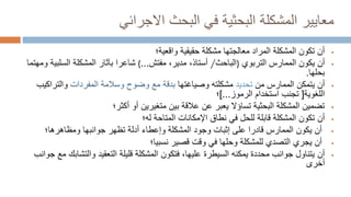 ‫االجرائي‬ ‫البحث‬ ‫في‬ ‫البحثية‬ ‫المشكلة‬ ‫معايير‬

‫حقيقية‬ ‫مشكلة‬ ‫معالجتها‬ ‫المراد‬ ‫المشكلة‬ ‫تكون‬ ‫أن‬
‫واقعية‬
‫؛‬

‫أن‬
‫التربوي‬ ‫الممارس‬ ‫يكون‬
)
‫الباحث‬
/
‫أستاذ‬
،
‫مفتش‬ ،‫مدير‬
...
(
‫ومهتما‬ ‫السلبية‬ ‫المشكلة‬ ‫بآثار‬ ‫شاعرا‬
‫بحلها‬
.

‫أن‬
‫من‬ ‫الممارس‬ ‫يتمكن‬
‫تحديد‬
‫مشكلته‬
‫وص‬
‫يا‬
‫غ‬
‫ت‬
‫ها‬
‫بدقة‬
‫مع‬
‫المفردات‬ ‫وسالمة‬ ‫وضوح‬
‫والتر‬
‫اكيب‬
‫اللغوية‬
[
‫الرموز‬ ‫استخدام‬ ‫تجنب‬
]...
‫؛‬

‫أكثر؛‬ ‫أو‬ ‫متغيرين‬ ‫بين‬ ‫عالقة‬ ‫عن‬ ‫يعبر‬ ‫تساؤال‬ ‫البحثية‬ ‫المشكلة‬ ‫تضمين‬

‫أن‬
‫اإلمكانات‬ ‫نطاق‬ ‫في‬ ‫للحل‬ ‫قابلة‬ ‫المشكلة‬ ‫تكون‬
‫له‬ ‫المتاحة‬
‫؛‬

‫جوانبها‬ ‫تظهر‬ ‫أدلة‬ ‫وإعطاء‬ ‫المشكلة‬ ‫وجود‬ ‫إثبات‬ ‫على‬ ‫قادرا‬ ‫الممارس‬ ‫يكون‬ ‫أن‬
‫ومظاهرها‬
‫؛‬

‫قصير‬ ‫وقت‬ ‫في‬ ‫وحلها‬ ‫للمشكلة‬ ‫التصدي‬ ‫يجري‬ ‫أن‬
‫نسبيا‬
‫؛‬

‫أن‬
‫والتش‬ ‫التعقيد‬ ‫قليلة‬ ‫المشكلة‬ ‫فتكون‬ ،‫عليها‬ ‫السيطرة‬ ‫يمكنه‬ ‫محددة‬ ‫جوانب‬ ‫يتناول‬
‫جوانب‬ ‫مع‬ ‫ابك‬
‫أخرى‬
 