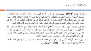‫تربوية‬ ‫مشكالت‬

‫الحظ‬
‫ميشام‬
Mecham (1970)
،
‫أن‬
‫ثالثة‬
‫تالميذ‬
‫في‬
‫صف‬
‫معالجة‬
‫الضعف‬
‫في‬
‫القراءة‬
‫لم‬
‫يستجيبوا‬
‫لطرق‬
‫معالجة‬
‫الضعف‬
‫التقليدية‬
.
‫والحظ‬
‫في‬
‫الوقت‬
‫نفسه‬
‫أن‬
‫ذكاء‬
‫األطفال‬
‫ع‬
‫ادي‬
‫وليس‬
‫لدى‬
‫أي‬
‫منهم‬
‫مشكلة‬
.
‫كما‬
‫الحظ‬
‫ميشام‬
‫أن‬
‫العامل‬
‫المشترك‬
‫في‬
‫الحاالت‬
‫الثالث‬
‫هو‬
‫أن‬
‫والد‬
‫كل‬
،‫طفل‬
‫عانى‬
‫من‬
‫مشكلة‬
‫التسرب‬
‫حيث‬
‫كان‬
‫قد‬
‫انقطع‬
‫مبكرا‬
‫عن‬
‫المدرسة‬
‫يوم‬
‫كان‬
‫طالبا‬
‫في‬
‫ها‬
.

‫لقد‬
‫قرر‬
‫الباحث‬
‫حل‬
‫مشكلة‬
‫ضعف‬
‫األطفال‬
‫الثالثة‬
‫حال‬
،‫عمليا‬
‫فبدأ‬
‫بحل‬
‫مشكلة‬
‫الضع‬
‫ف‬
‫عند‬
‫األطفال‬
‫من‬
‫خالل‬
‫آبائهم‬
.
‫لقد‬
‫طلب‬
‫من‬
‫اآلباء‬
‫أن‬
‫يسهموا‬
‫في‬
‫معالجة‬
‫ضعف‬
‫أبنائهم‬
‫في‬
‫الق‬
‫راءة‬
‫على‬
‫يد‬
‫معلمي‬
،‫المدرسة‬
‫وكان‬
‫خالل‬
‫ذلك‬
‫يجمع‬
‫المالحظات‬
‫ويحللها‬
‫ويتأمل‬
‫اإلجراءات‬
‫المتخ‬
‫ذة‬
‫وكل‬
‫ما‬
‫يرافقها‬
‫من‬
،‫تغيرات‬
‫واستخلص‬
‫ميشام‬
‫النتيجة‬
‫التالية‬
:

"
‫إن‬
‫مساعدة‬
‫أولياء‬
‫األمور‬
‫إذا‬
‫توافرت‬
‫في‬
‫معالجة‬
‫الضعف‬
‫عند‬
،‫أبنائهم‬
‫تسهم‬
‫في‬
‫معالجة‬
‫ه‬
‫ذا‬
‫الضعف‬
.
)
‫عن‬
‫كابور‬
‫اهالوات‬
،
1995
،
‫ص‬
.
42
(. "..
 
