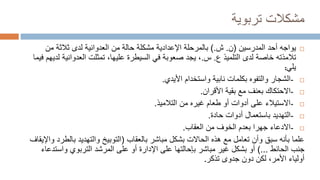 ‫تربوية‬ ‫مشكالت‬

‫أحد‬ ‫يواجه‬
‫المدرس‬
‫ين‬
(
‫ن‬
.
‫ش‬
).
‫ب‬
‫اإلعدادية‬ ‫المرحلة‬
‫من‬ ‫ثالثة‬ ‫لدى‬ ‫العدوانية‬ ‫من‬ ‫حالة‬ ‫مشكلة‬
‫تالمذته‬
‫لدى‬ ‫خاصة‬
‫التلميذ‬
‫ع‬
.
‫س‬
.
‫العدوانية‬ ‫تمثلت‬ ،‫عليها‬ ‫السيطرة‬ ‫في‬ ‫صعوبة‬ ‫يجد‬ ،
‫فيما‬ ‫لديهم‬
‫يلي‬
:

-
‫األيدي‬ ‫واستخدام‬ ‫نابية‬ ‫بكلمات‬ ‫والتفوه‬ ‫الشجار‬
.

-
‫األقران‬ ‫بقية‬ ‫مع‬ ‫بعنف‬ ‫االحتكاك‬
.

-
‫التالميذ‬ ‫من‬ ‫غيره‬ ‫طعام‬ ‫أو‬ ‫أدوات‬ ‫على‬ ‫االستيالء‬
.

-
‫حادة‬ ‫أدوات‬ ‫باستعمال‬ ‫التهديد‬
.

-
‫العقاب‬ ‫من‬ ‫الخوف‬ ‫بعدم‬ ‫جهرا‬ ‫االدعاء‬
.
‫بالعقاب‬ ‫مباشر‬ ‫بشكل‬ ‫الحاالت‬ ‫هذه‬ ‫مع‬ ‫تعامل‬ ‫وأن‬ ‫سبق‬ ‫بأنه‬ ‫علما‬
(
‫بالط‬ ‫والتهديد‬ ‫التوبيخ‬
‫واإليقاف‬ ‫رد‬
‫الحائط‬ ‫جنب‬
)...
‫واست‬ ‫التربوي‬ ‫المرشد‬ ‫على‬ ‫أو‬ ‫اإلدارة‬ ‫على‬ ‫بإحالتها‬ ‫مباشر‬ ‫غير‬ ‫بشكل‬ ‫أو‬
‫دعاء‬
‫تذكر‬ ‫جدوى‬ ‫دون‬ ‫لكن‬ ،‫األمر‬ ‫أولياء‬
.
 
