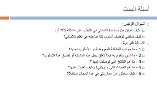 ‫البحث‬ ‫أسئلة‬

‫السؤال‬
‫الرئيس‬
:

‫مساعدة‬ ‫من‬ ‫أتمكن‬ ‫كيف‬
‫تالمذتي‬
‫أو‬ ‫كذا؟‬ ‫مشكلة‬ ‫على‬ ‫التغلب‬ ‫في‬
:

‫تعليم‬ ‫في‬ ‫بفاعلية‬ ‫كذا‬ ‫أسلوب‬ ‫توظيف‬ ‫يمكنني‬ ‫كيف‬
‫تالمذتي؟‬

‫الفرعية‬ ‫األسئلة‬
:

1
-
‫ما‬
‫ج‬
‫وانب‬
‫الجديد؟‬ ‫األسلوب‬ ‫أو‬ ‫المعروضة‬ ‫المشكلة‬

2
-
‫األسلوب؟‬ ‫هذا‬ ‫تطبيق‬ ‫أو‬ ‫المشكلة‬ ‫هذه‬ ‫بحل‬ ‫يتعلق‬ ‫فيما‬ ‫به‬ ‫سأقوم‬ ‫الذي‬ ‫ما‬

3
-
‫أهم‬ ‫ما‬
‫النتا‬
‫ئ‬
‫ج‬
‫؟‬ ‫إليها‬ ُ‫توصلت‬ ‫التي‬

4
-
‫التي‬ ‫العقبات‬ ‫أهم‬ ‫ما‬
‫واجهتني‬
‫عليها؟‬ ُ‫تغلبت‬ ‫وكيف‬ ‫؟‬

5
-
‫مستقبال‬ ‫المجال‬ ‫هذا‬ ‫في‬ ‫ممارستي‬ ‫من‬ ‫ر‬ِّ‫سأطو‬ ‫كيف‬
‫؟‬
 