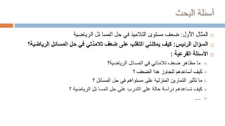 ‫البحث‬ ‫أسئلة‬

‫األول‬ ‫المثال‬
:
‫مستوى‬ ‫ضعف‬
‫التالميذ‬
‫المسا‬ ‫حل‬ ‫في‬
‫ئ‬
‫الرياضية‬ ‫ل‬

‫الرئيس‬ ‫السؤال‬
:
‫على‬ ‫التغلب‬ ‫يمكنني‬ ‫كيف‬
‫ضعف‬
‫تالمذتي‬
‫الري‬ ‫المسائل‬ ‫حل‬ ‫في‬
‫اضية؟‬

‫الفرعية‬ ‫األسئلة‬
:

‫الرياضية‬ ‫المسائل‬ ‫في‬ ‫تالمذتي‬ ‫ضعف‬ ‫مظاهر‬ ‫ما‬
‫؟‬

‫الضعف‬ ‫هدا‬ ‫لتجاوز‬ ‫أساعدهم‬ ‫كيف‬
‫؟‬

‫المسائل‬ ‫حل‬ ‫في‬ ‫مستواهم‬ ‫على‬ ‫المنزلية‬ ‫التمارين‬ ‫تأثير‬ ‫ما‬
‫؟‬

‫على‬ ‫التدرب‬ ‫على‬ ‫حالة‬ ‫دراسة‬ ‫تساعدهم‬ ‫كيف‬
‫المسا‬ ‫حل‬
‫ئ‬
‫ل‬
‫الرياضية‬
‫؟‬

...
 