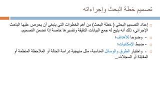 ‫وإجراءاته‬ ‫البحث‬ ‫خطة‬ ‫تصميم‬

‫إعداد‬
‫البحثي‬ ‫التصميم‬
(
‫البحث‬ ‫خطة‬
)
‫عليه‬ ‫يحرص‬ ‫أن‬ ‫ينبغي‬ ‫التي‬ ‫الخطوات‬ ‫أهم‬ ‫من‬
‫الباحث‬ ‫ا‬
‫التص‬ ‫تضمن‬ ‫إذا‬ ‫خاصة‬ ‫وتفسيرها‬ ‫الدقيقة‬ ‫البيانات‬ ‫جمع‬ ‫له‬ ‫يتيح‬ ‫أنه‬ ‫ذلك‬ ،‫اإلجرائي‬
‫ميم‬
:

-
‫وضوحا‬
‫لألهداف‬
‫؛‬

-
‫ضبط‬
‫اإلمكانيات‬
‫؛‬

-
‫واختيار‬
‫والوسائل‬ ‫الطرق‬
‫أ‬ ‫المنظمة‬ ‫المالحظة‬ ‫أو‬ ‫الحالة‬ ‫دراسة‬ ‫منهجية‬ ‫مثل‬ ،‫المناسبة‬
‫و‬
‫السجالت‬ ‫أو‬ ‫المقابلة‬
..
.
 