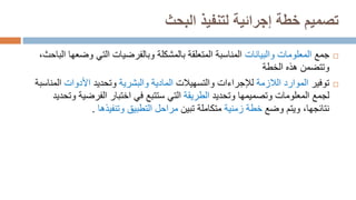 ‫البحث‬ ‫لتنفيذ‬ ‫إجرائية‬ ‫خطة‬ ‫تصميم‬

‫جمع‬
‫والبيانات‬ ‫المعلومات‬
‫وض‬ ‫التي‬ ‫وبالفرضيات‬ ‫بالمشكلة‬ ‫المتعلقة‬ ‫المناسبة‬
،‫الباحث‬ ‫عها‬
‫وتتضمن‬
‫هذه‬
‫الخطة‬

‫توفير‬
‫الالزمة‬ ‫الموارد‬
‫لإلجراءات‬
‫والتسهيالت‬
‫والبشرية‬ ‫المادية‬
‫وتحديد‬
‫األدوات‬
‫ا‬
‫لمناسبة‬
‫لجمع‬
‫المعلومات‬
‫وتحديد‬ ‫وتصميمها‬
‫الطريقة‬
‫الفرضي‬ ‫اختبار‬ ‫في‬ ‫ستتبع‬ ‫التي‬
‫ة‬
‫و‬
‫تحديد‬
‫نتا‬
‫ئ‬
‫جها‬
‫وضع‬ ‫ويتم‬ ،
‫خطة‬
‫زمنية‬
‫متكاملة‬
‫تبين‬
‫وتنفيذها‬ ‫التطبيق‬ ‫مراحل‬
.
 