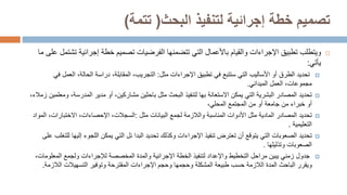 ‫لتنفيذ‬ ‫إجرائية‬ ‫خطة‬ ‫تصميم‬
‫البحث‬
(
‫تتمة‬
)

‫تطبيق‬ ‫ويتطلب‬
‫اإلجراءات‬
‫خطة‬ ‫تصميم‬ ‫الفرضيات‬ ‫تتضمنها‬ ‫التي‬ ‫باألعمال‬ ‫والقيام‬
‫إجرا‬
‫ئ‬
‫ية‬
‫ت‬
‫ما‬ ‫على‬ ‫شتمل‬
‫يأتي‬
:

‫تحديد‬
‫الطرق‬
‫تطبيق‬ ‫في‬ ‫ستتبع‬ ‫التي‬ ‫األساليب‬ ‫أو‬
‫اإلجراءات‬
‫مثل‬
:
،‫الحالة‬ ‫دراسة‬ ،‫المقابلة‬ ،‫التجريب‬
‫الع‬
‫مل‬
‫في‬
‫الميداني‬ ‫العمل‬ ،‫مجموعات‬
.

‫تحديد‬
‫المدرس‬ ‫مدير‬ ‫أو‬ ،‫مشاركين‬ ‫باحثين‬ ‫مثل‬ ‫البحث‬ ‫لتنفيذ‬ ‫بها‬ ‫االستعانة‬ ‫يمكن‬ ‫التي‬ ‫البشرية‬ ‫المصادر‬
،‫ة‬
‫ومعلمين‬
،‫زمالء‬
‫من‬ ‫خبراء‬ ‫أو‬
‫جامعة‬
،‫المحلي‬ ‫المجتمع‬ ‫من‬ ‫أو‬

‫تحديد‬
‫مثل‬ ‫المادية‬ ‫المصادر‬
‫األدوات‬
‫المناسبة‬
‫مثل‬ ‫البيانات‬ ‫لجمع‬ ‫والالزمة‬
:
‫االختبارات‬ ،‫اإلحصاءات‬ ،‫السجالت‬
‫المواد‬ ،
‫التعليمية‬
.

‫تحديد‬
‫تنفيذ‬ ‫تعترض‬ ‫أن‬ ‫يتوقع‬ ‫التي‬ ‫الصعوبات‬
‫اإلجراءات‬
‫البدا‬ ‫تحديد‬ ‫وكذلك‬
‫ئ‬
‫ل‬
‫اللجوء‬ ‫يمكن‬ ‫التي‬
‫إل‬
‫يها‬
‫للتغلب‬
‫على‬
‫وتذليلها‬ ‫الصعوبات‬
.

‫جدول‬
‫الخطة‬ ‫لتنفيذ‬ ‫واإلعداد‬ ‫التخطيط‬ ‫مراحل‬ ‫يبين‬ ‫زمني‬
‫اإلجرائية‬
‫والمدة‬
‫المخصصة‬
‫ولجمع‬ ‫لإلجراءات‬
‫المعل‬
‫ومات‬
،
‫وحجم‬ ‫وحجمها‬ ‫المشكلة‬ ‫طبيعة‬ ‫حسب‬ ‫الالزمة‬ ‫المدة‬ ‫الباحث‬ ‫ويقرر‬
‫اإلجراءات‬
‫المقترحة‬
‫وتوفير‬
‫التسهيالت‬
‫الالز‬
‫مة‬
.
 