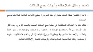 ‫تحديد‬
‫البيانات‬ ‫جمع‬ ‫وأدوات‬ ‫المالحظة‬ ‫وسائل‬

‫ال‬
‫بد‬
‫أن‬
‫تتضمن‬
‫خطة‬
‫البحث‬
‫اختيار‬
‫أو‬
‫عند‬
،‫الضرورة‬
‫وضع‬
‫األدوات‬
‫المالئمة‬
‫للمالحظة‬
‫و‬
‫جمع‬
،‫البيانات‬

‫هناك‬
‫عدد‬
‫من‬
‫األدوات‬
‫المستخدمة‬
‫في‬
‫عملية‬
‫جمع‬
‫البيانات‬
‫الخاصة‬
‫بالبحث‬
،‫التربوي‬
‫ومن‬
‫أكثر‬
‫تلك‬
‫األدوات‬
‫شيوعا‬
‫واستخدام‬
‫ا‬
:
‫االستمارة‬
،
،‫والمقابلة‬
،‫والمالحظة‬
‫واالختبارات‬
‫ودفاتر‬
‫ا‬
‫لنقط‬
‫والملفات‬
‫واإلحصاءات‬
‫المدرسية‬
.
‫ويمكن‬
‫للمدرس‬
(
‫ة‬
)
‫الباحث‬
(
‫ة‬
)
‫أن‬
‫يستخدم‬
‫هذه‬
‫األدوات‬
‫منف‬
‫ردة‬
‫أو‬
،‫مجتمعة‬
‫وذلك‬
‫تبعا‬
‫لطبيعة‬
‫البحث‬
‫وأهدافه‬
‫وتوجهات‬
‫الباحث‬
‫واإلمكانات‬
‫المتاحة‬
.
 