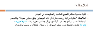 ‫المالحظة‬

‫الميدان‬ ‫في‬ ‫والمعلومات‬ ‫البيانات‬ ‫لجمع‬ ‫مباشرة‬ ‫منهجية‬ ‫تقنية‬

‫المالحظة‬
"
‫أداء‬ ‫أو‬ ‫سلوك‬ ‫ورصد‬ ‫مراقبة‬ ‫عملية‬
‫المبحوثين‬
‫وفق‬
‫معايير‬
‫معينة‬
"
‫وتت‬ ،
‫ضمن‬
‫االنتباه‬
‫المقصود‬
‫والموجه‬
‫بقصد‬ ‫معين؛‬ ‫جماعي‬ ‫أو‬ ‫فردي‬ ‫سلوك‬ ‫نحو‬
‫ورص‬ ‫متابعته‬
‫د‬
‫تغيراته‬
‫من‬ ‫الباحث‬ ‫ليتمكن‬
‫وصف‬
‫السلوك‬
‫وصفه‬ ‫أو‬ ،‫وتحليله‬ ‫وصفه‬ ‫أو‬ ،
‫وتقو‬
‫يمه‬
،
 
