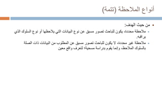 ‫المالحظة‬ ‫أنواع‬
(
‫تتمة‬
)

‫من‬
‫الهدف‬ ‫حيث‬
:

‫مالحظة‬
‫السلو‬ ‫نوع‬ ‫أو‬ ‫يالحظها‬ ‫التي‬ ‫البيانات‬ ‫نوع‬ ‫عن‬ ‫مسبق‬ ‫تصور‬ ‫للباحث‬ ‫يكون‬ ،‫محددة‬
‫الذي‬ ‫ك‬
‫يراقبه‬
.

‫مالحظة‬
‫الصلة‬ ‫ذات‬ ‫البيانات‬ ‫من‬ ‫المطلوب‬ ‫عن‬ ‫مسبق‬ ‫تصور‬ ‫للباحث‬ ‫يكون‬ ‫ال‬ ،‫محددة‬ ‫غير‬
‫بالسلوك‬
‫المالحظ‬
‫بدراسة‬ ‫يقوم‬ ‫وإنما‬ ،
‫مسحية؛‬
‫معين‬ ‫واقع‬ ‫لتعرف‬
 