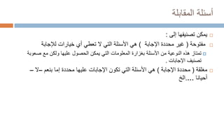 ‫المقابلة‬ ‫أسئلة‬

‫يمكن‬
‫إلى‬ ‫تصنيفها‬
:

‫مفتوحة‬
(
‫اإلجابة‬ ‫محددة‬ ‫غير‬
)
‫هي‬
‫لإلجابة‬ ‫خيارات‬ ‫أي‬ ‫تعطي‬ ‫ال‬ ‫التي‬ ‫األسئلة‬

‫تمتاز‬
‫صع‬ ‫مع‬ ‫ولكن‬ ‫عليها‬ ‫الحصول‬ ‫يمكن‬ ‫التي‬ ‫المعلومات‬ ‫بغزارة‬ ‫األسئلة‬ ‫من‬ ‫النوعية‬ ‫هذه‬
‫وبة‬
‫اإلجابات‬ ‫تصنيف‬
.

‫مغلقة‬
(
‫اإلجابة‬ ‫محددة‬
)
‫هي‬
‫بنعم‬ ‫إما‬ ‫محددة‬ ‫عليها‬ ‫اإلجابات‬ ‫تكون‬ ‫التي‬ ‫األسئلة‬
–
‫ال‬
–
‫أحيانا‬
…
.
‫الخ‬
 