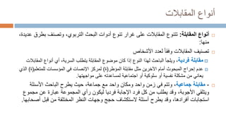 ‫المقابالت‬ ‫أنواع‬

‫المقابلة‬ ‫أنواع‬
:
‫بط‬ ‫وتصنف‬ ،‫التربوي‬ ‫البحث‬ ‫أدوات‬ ‫تنوع‬ ‫غرار‬ ‫على‬ ‫المقابالت‬ ‫تتنوع‬
،‫عديدة‬ ‫رق‬
‫منها‬
:

‫األشخاص‬ ‫لعدد‬ ‫وفقا‬ ‫المقابالت‬ ‫تصنيف‬

‫فردية‬ ‫مقابلة‬
‫أي‬ ،‫السرية‬ ‫يتطلب‬ ‫المقابلة‬ ‫موضوع‬ ‫كان‬ ‫إذا‬ ‫النوع‬ ‫لهذا‬ ‫الباحث‬ ‫ويلجأ‬ ،
‫المق‬ ‫أنواع‬
‫ابالت‬

‫عدم‬
‫إحراج‬
‫المبحوث‬
‫أمام‬
‫مقابلة‬ ‫مثل‬ ‫اآلخرين‬
‫المؤطر‬
(
‫ة‬
)
‫لمركز‬
‫ا‬
‫إل‬
‫نصات‬
‫المؤسسات‬ ‫في‬
‫للمتعلم‬
(
‫ة‬
)
‫الذي‬
‫من‬ ‫يعاني‬
‫مشكلة‬
‫أو‬ ‫نفسية‬
‫أو‬ ‫سلوكية‬
‫اجتماعية‬
‫مواجهتها‬ ‫على‬ ‫لمساعدته‬
.

-
‫جماعية‬ ‫مقابلة‬
‫األسئلة‬ ‫الباحث‬ ‫يطرح‬ ‫حيث‬ ،‫جماعة‬ ‫مع‬ ‫واحد‬ ‫ومكان‬ ‫واحد‬ ‫زمن‬ ‫في‬ ‫وتتم‬ ،
‫ويتلقي‬
‫األجوبة‬
،
‫وقد‬
‫مج‬ ‫عن‬ ‫عبارة‬ ‫المجموعة‬ ‫رأي‬ ‫ليكون‬ ‫فرديا‬ ‫اإلجابة‬ ‫فرد‬ ‫كل‬ ‫من‬ ‫يطلب‬
‫موع‬
،‫أفرادها‬ ‫استجابات‬
‫وقد‬
‫يطرح‬
‫أص‬ ‫قبل‬ ‫من‬ ‫المختلفة‬ ‫النظر‬ ‫وجهات‬ ‫حجج‬ ‫الستكشاف‬ ‫أسئلة‬
‫حابها‬
.
 