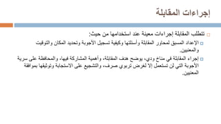 ‫المقابلة‬ ‫إجراءات‬

‫تتطلب‬
‫حيث‬ ‫من‬ ‫استخدامها‬ ‫عند‬ ‫معينة‬ ‫إجراءات‬ ‫المقابلة‬
:

‫اإلعداد‬
‫والت‬ ‫المكان‬ ‫وتحديد‬ ‫األجوبة‬ ‫تسجيل‬ ‫وكيفية‬ ‫وأسئلتها‬ ‫المقابلة‬ ‫لمحاور‬ ‫المسبق‬
‫وقيت‬
‫والمعنيين‬
.

‫إجراء‬
‫على‬ ‫والمحافظة‬ ،‫فيها‬ ‫المشاركة‬ ‫وأهمية‬ ،‫المقابلة‬ ‫هدف‬ ‫يوضح‬ ،‫ودي‬ ‫مناخ‬ ‫في‬ ‫المقابلة‬
‫سرية‬
‫األجوبة‬
‫وتوث‬ ‫االستجابة‬ ‫على‬ ‫والتشجيع‬ ،‫صرف‬ ‫تربوي‬ ‫لغرض‬ ‫إال‬ ‫تستعمل‬ ‫لن‬ ‫التي‬
‫بموافقة‬ ‫يقها‬
‫المعنيين‬
.
 