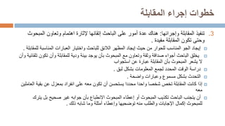 ‫المقابلة‬ ‫إجراء‬ ‫خطوات‬
.3
‫وإجرائها‬ ‫المقابلة‬ ‫تنفيذ‬
:
‫المب‬ ‫وتعاون‬ ‫اهتمام‬ ‫إلثارة‬ ‫إتقانها‬ ‫الباحث‬ ‫على‬ ‫أمور‬ ‫عدة‬ ‫هناك‬
‫حوث‬
‫مفيدة‬ ‫المقابلة‬ ‫تكون‬ ‫وحتى‬
.

‫ل‬ ‫المناسبة‬ ‫العبارات‬ ‫واختيار‬ ‫للباحث‬ ‫الالئق‬ ‫المظهر‬ ‫إيجاد‬ ‫حيث‬ ‫من‬ ‫للحوار‬ ‫المناسب‬ ‫الجو‬ ‫إيجاد‬
‫لمقابلة‬
.

‫تكون‬ ‫وأن‬ ‫للمقابلة‬ ‫ودية‬ ‫بيئة‬ ‫يوجد‬ ‫بأن‬ ‫المبحوث‬ ‫مع‬ ‫وتعاون‬ ‫وثقة‬ ‫صداقة‬ ‫أجواء‬ ‫الباحث‬ ‫يخلق‬
‫تلقائية‬
‫وأن‬
‫ال‬
‫يشعر‬
‫استجواب‬ ‫عن‬ ‫عبارة‬ ‫المقابلة‬ ‫بأن‬ ‫المبحوث‬

‫لبق‬ ‫بشكل‬ ‫المعلومات‬ ‫لجمع‬ ‫المحدد‬ ‫الوقت‬ ‫دراسة‬
.

‫واضحة‬ ‫وعبارات‬ ‫مسموع‬ ‫بشكل‬ ‫التحدث‬
.

‫إذا‬
‫ا‬ ‫بقية‬ ‫عن‬ ‫بمعزل‬ ‫انفراد‬ ‫على‬ ‫معه‬ ‫تكون‬ ‫أن‬ ‫يستحسن‬ ‫محددا‬ ‫واحدا‬ ‫شخصا‬ ‫تخص‬ ‫المقابلة‬ ‫كانت‬
‫لعاملين‬
‫معه‬

‫يت‬ ‫بل‬ ‫صحيح‬ ‫غير‬ ‫جوابه‬ ‫بأن‬ ‫االنطباع‬ ‫المبحوث‬ ‫إعطاء‬ ‫أو‬ ‫المبحوث‬ ‫تكذيب‬ ‫الباحث‬ ‫يتجنب‬ ‫أن‬
‫رك‬
‫ذلك‬ ‫شابه‬ ‫وما‬ ‫أمثلة‬ ‫وإعطاء‬ ‫توضحيها‬ ‫منه‬ ‫والطلب‬ ‫اإلجابات‬ ‫إكمال‬ ‫للمبحوث‬
.
 