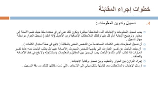 ‫المقابلة‬ ‫إجراء‬ ‫خطوات‬
.4
‫تسجيل‬
‫المعلومات‬ ‫وتدوين‬
:

‫يجب‬
‫األس‬ ‫تقسم‬ ‫حيث‬ ‫سلفا‬ ‫محددة‬ ‫أوراق‬ ‫على‬ ‫ذلك‬ ‫ويكون‬ ‫مباشرة‬ ‫المالحظة‬ ‫أثناء‬ ‫واإلجابات‬ ‫المعلومات‬ ‫تسجيل‬
‫إلى‬ ‫ئلة‬
‫محاور‬
‫األفضل‬ ‫ومن‬ ‫اإلضافية‬ ‫المالحظات‬ ‫وكذلك‬ ‫منها‬ ‫كل‬ ‫أمام‬ ‫اإلجابة‬ ‫وتوضيح‬
(
‫أمكن‬ ‫إذا‬
)
‫بواسط‬ ‫الحوار‬ ‫تسجيل‬
‫ة‬
‫تسجيل‬ ‫جهاز‬
.

‫أن‬
‫بالمقابلة‬ ‫المعني‬ ‫الشخص‬ ‫من‬ ‫المستخدمة‬ ‫الكلمات‬ ‫بنفس‬ ‫المعلومات‬ ‫تسجل‬
(
‫اليقع‬
‫خطأ‬ ‫في‬
‫استبدال‬
‫الكل‬
‫مات‬
. )

‫م‬ ‫الباحث‬ ‫يطلب‬ ‫بل‬ ‫عليها‬ ‫واإلضافة‬ ‫المبحوث‬ ‫الشخص‬ ‫يقدمها‬ ‫التي‬ ‫العبارات‬ ‫تفسير‬ ‫عن‬ ‫الباحث‬ ‫يبتعد‬ ‫أن‬
‫تفسير‬ ‫إعادة‬ ‫نه‬
‫ذلك‬ ‫األمر‬ ‫تطلب‬ ‫إذا‬ ‫العبارات‬
(
‫خط‬ ‫في‬ ‫يقع‬ ‫وال‬ ‫واستنتاجاته‬ ‫والمعلومات‬ ‫الحقائق‬ ‫بين‬ ‫يميز‬ ‫أن‬ ‫يجب‬ ‫الباحث‬
‫اإلضافة‬ ‫أ‬
‫والحذف‬
.

‫إجراء‬
‫اإلجابات‬ ‫وكتابة‬ ‫تسجيل‬ ‫وبين‬ ‫والتعقيب‬ ‫الحوار‬ ‫بين‬ ‫التوازن‬
.

‫إرسال‬
‫الت‬ ‫دقة‬ ‫من‬ ‫للتأكد‬ ‫مقابلتها‬ ‫تمت‬ ‫التي‬ ‫األشخاص‬ ‫إلى‬ ‫نهائي‬ ‫بشكل‬ ‫كتابتها‬ ‫بعد‬ ‫والمالحظات‬ ‫اإلجابات‬
‫سجيل‬
.
 