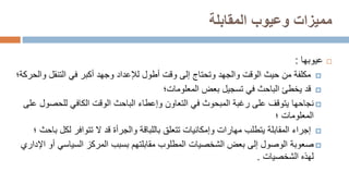 ‫المقابلة‬ ‫وعيوب‬ ‫مميزات‬

‫عيوب‬
‫ها‬
:

‫التنقل‬ ‫في‬ ‫أكبر‬ ‫وجهد‬ ‫لإلعداد‬ ‫أطول‬ ‫وقت‬ ‫إلى‬ ‫وتحتاج‬ ‫والجهد‬ ‫الوقت‬ ‫حيث‬ ‫من‬ ‫مكلفة‬
‫و‬
‫الحركة‬
‫؛‬

‫قد‬
‫بعض‬ ‫تسجيل‬ ‫في‬ ‫الباحث‬ ‫يخطئ‬
‫المعلومات‬
‫؛‬

‫نجاحها‬
‫للحص‬ ‫الكافي‬ ‫الوقت‬ ‫الباحث‬ ‫وإعطاء‬ ‫التعاون‬ ‫في‬ ‫المبحوث‬ ‫رغبة‬ ‫على‬ ‫يتوقف‬
‫على‬ ‫ول‬
‫المعلومات‬
‫؛‬

‫لكل‬ ‫تتوافر‬ ‫ال‬ ‫قد‬ ‫والجرأة‬ ‫باللباقة‬ ‫تتعلق‬ ‫وإمكانيات‬ ‫مهارات‬ ‫يتطلب‬ ‫المقابلة‬ ‫إجراء‬
‫باحث‬
‫؛‬

‫صعوبة‬
‫السياسي‬ ‫المركز‬ ‫بسبب‬ ‫مقابلتهم‬ ‫المطلوب‬ ‫الشخصيات‬ ‫بعض‬ ‫إلى‬ ‫الوصول‬
‫اإلداري‬ ‫أو‬
‫الشخصيات‬ ‫لهذه‬
.
 