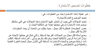 ‫خطوات‬
‫تصميم‬
‫االست‬
‫مارة‬

‫تمر‬
‫إعداد‬ ‫عملية‬
‫االستمارة‬
‫هي‬ ،‫الخطوات‬ ‫من‬ ‫بعدد‬
:
.1
‫تحديد‬
‫العام‬ ‫الموضوع‬
‫لإلست‬
‫مارة؛‬
.2
‫تحديد‬
‫عليها‬ ‫تشتمل‬ ‫أن‬ ‫يجب‬ ‫التي‬ ‫المجاالت‬
‫االستمارة‬
.
‫هذه‬
‫ست‬ ‫التي‬ ‫هي‬ ‫المجاالت‬
‫شكل‬
‫موضوعات‬
‫االست‬
‫مارة‬
(
‫عن‬ ‫إجابة‬ ‫مجملها‬ ‫وفي‬
‫إشكالية‬
‫البحث‬
.)
.3
‫حصر‬
‫مجال‬ ‫لكل‬ ‫المطلوبة‬ ‫المعلومات‬
:
‫حيث‬
‫المعلومات‬ ‫يحدد‬ ‫أن‬ ‫الباحث‬ ‫من‬ ‫يطلب‬
، ‫مجال‬ ‫لكل‬ ‫الالزمة‬
.4
‫وضع‬
‫الفرعية‬ ‫المجاالت‬ ‫من‬ ‫مجال‬ ‫لكل‬ ‫أسئلة‬
‫السابقة‬
.
‫والتي‬
‫اإل‬ ‫جملتها‬ ‫في‬ ‫تمثل‬
‫عن‬ ‫جابة‬
‫الرئيس‬ ‫الدراسة‬ ‫سؤال‬
‫إل‬
‫شكالية‬
‫إلى‬ ‫بالرجوع‬ ‫ذلك‬ ‫ويتم‬ ‫البحث‬
:
‫الدراسات‬
‫الس‬
‫ابقة‬
،
‫الكتب‬
‫بموضوع‬ ‫ارتباط‬ ‫ذات‬
‫البحث‬
،
‫االست‬
‫مارات‬
‫مجال‬ ‫تتناول‬ ‫التي‬ ‫السابقة‬
‫البحث‬
،
‫الخ‬
‫برة‬
‫العلمية‬
‫والعملية‬
،
‫ذوي‬
‫واالهتمام‬ ‫االختصاص‬
 