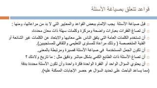 ‫قواعد‬
‫األسئلة‬ ‫بصياغة‬ ‫تتعلق‬

‫قبل‬
‫مراعاتها‬ ‫من‬ ‫بد‬ ‫ال‬ ‫التي‬ ‫والمعايير‬ ‫القواعد‬ ‫ببعض‬ ‫اإللمام‬ ‫يجب‬ ‫األسئلة‬ ‫صياغة‬
‫ومنها‬ ،
:

‫بعبارات‬ ‫الفقرات‬ ‫تصاغ‬ ‫أن‬
‫واضحة‬
‫معان‬ ‫ذات‬ ‫سهلة‬ ‫وكلمات‬ ‫ومركزة‬
‫محددة‬
،

‫غي‬ ‫الكلمات‬ ‫عن‬ ‫واالبتعاد‬ ‫معانيها‬ ‫على‬ ‫الناس‬ ‫يتفق‬ ‫التي‬ ‫العامة‬ ‫الكلمات‬ ‫تستخدم‬ ‫أن‬
‫أو‬ ‫الشائعة‬ ‫ر‬
‫المتخصصة‬ ‫الفنية‬
(
‫للمستجيبين‬ ‫والثقافي‬ ‫التعليمي‬ ‫للمستوى‬ ‫مراعاة‬ ‫وذلك‬
.)

‫بالمعنى‬ ‫ومرتبطة‬ ‫قصيرة‬ ‫األسئلة‬ ‫صياغة‬ ‫في‬ ‫المستخدمة‬ ‫الجمل‬ ‫تكون‬ ‫أن‬
.

‫مثل‬ ‫ودقيق‬ ‫مباشر‬ ‫بشكل‬ ‫الكمي‬ ‫الطابع‬ ‫ذات‬ ‫األسئلة‬ ‫تصاغ‬ ‫أن‬
:
‫؟‬ ‫والدتك‬ ‫تاريخ‬ ‫ما‬

‫أن‬
‫يح‬
‫ت‬
‫وي‬
‫بدقة‬ ‫محددة‬ ‫األسئلة‬ ‫تكون‬ ‫وأن‬ ‫واحدة‬ ‫فكرة‬ ‫الواحدة‬ ‫الفقرة‬ ‫أو‬ ‫الواحد‬ ‫السؤال‬
(
‫يساعد‬ ‫مما‬
‫الممكنة‬ ‫اإلجابات‬ ‫حصر‬ ‫هو‬ ‫السؤال‬ ‫تحديد‬ ‫على‬ ‫الباحث‬
‫عليه‬
.)
 