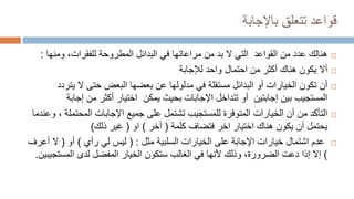 ‫قواعد‬
‫باإلجابة‬ ‫تتعلق‬

‫هنالك‬
‫ومن‬ ،‫للفقرات‬ ‫المطروحة‬ ‫البدائل‬ ‫في‬ ‫مراعاتها‬ ‫من‬ ‫بد‬ ‫ال‬ ‫التي‬ ‫القواعد‬ ‫من‬ ‫عدد‬
‫ها‬
:

‫لإلجابة‬ ‫واحد‬ ‫احتمال‬ ‫من‬ ‫أكثر‬ ‫هناك‬ ‫يكون‬ ‫أال‬

‫أن‬
‫بعضها‬ ‫عن‬ ‫مدلولها‬ ‫في‬ ‫مستقلة‬ ‫البدائل‬ ‫أو‬ ‫الخيارات‬ ‫تكون‬
‫البعض‬
‫يت‬ ‫ال‬ ‫حتى‬
‫ردد‬
‫إجا‬ ‫من‬ ‫أكثر‬ ‫اختيار‬ ‫يمكن‬ ‫بحيث‬ ‫اإلجابات‬ ‫تتداخل‬ ‫أو‬ ‫إجابتين‬ ‫بين‬ ‫المستجيب‬
‫بة‬

‫التأكد‬
‫المحتم‬ ‫اإلجابات‬ ‫جميع‬ ‫على‬ ‫تشتمل‬ ‫للمستجيب‬ ‫المتوفرة‬ ‫الخيارات‬ ‫أن‬ ‫من‬
‫لة‬
‫وعندما‬ ،
‫كلمة‬ ‫فتضاف‬ ‫اخر‬ ‫اختيار‬ ‫هناك‬ ‫يكون‬ ‫أن‬ ‫يحتمل‬
(
‫أخر‬
)
‫او‬
(
‫ذلك‬ ‫غير‬
)

‫السلبية‬ ‫الخيارات‬ ‫على‬ ‫اإلجابة‬ ‫خيارات‬ ‫اشتمال‬ ‫عدم‬
‫مثل‬
( :
‫رأي‬ ‫لي‬ ‫ليس‬
)
‫أو‬
(
‫أ‬ ‫ال‬
‫عرف‬
)
‫لدى‬ ‫المفضل‬ ‫الخيار‬ ‫ستكون‬ ‫الغالب‬ ‫في‬ ‫ألنها‬ ‫وذلك‬ ،‫الضرورة‬ ‫دعت‬ ‫إذا‬ ‫إال‬
‫المست‬
‫جيبين‬
.
 