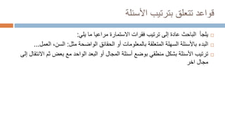 ‫األسئلة‬ ‫بترتيب‬ ‫تتعلق‬ ‫قواعد‬

‫يلي‬ ‫ما‬ ‫مراعيا‬ ‫االستمارة‬ ‫فقرات‬ ‫ترتيب‬ ‫إلى‬ ‫عادة‬ ‫الباحث‬ ‫يلجأ‬
:

‫مثل‬ ‫الواضحة‬ ‫الحقائق‬ ‫أو‬ ‫بالمعلومات‬ ‫المتعلقة‬ ‫السهلة‬ ‫باألسئلة‬ ‫البدء‬
:
‫الع‬ ،‫السن‬
‫مل‬
...

‫ثم‬ ‫بعض‬ ‫مع‬ ‫الواحد‬ ‫البعد‬ ‫أو‬ ‫المجال‬ ‫أسئلة‬ ‫بوضع‬ ‫منطقي‬ ‫بشكل‬ ‫األسئلة‬ ‫ترتيب‬
‫إلى‬ ‫االنتقال‬
‫اخر‬ ‫مجال‬
 