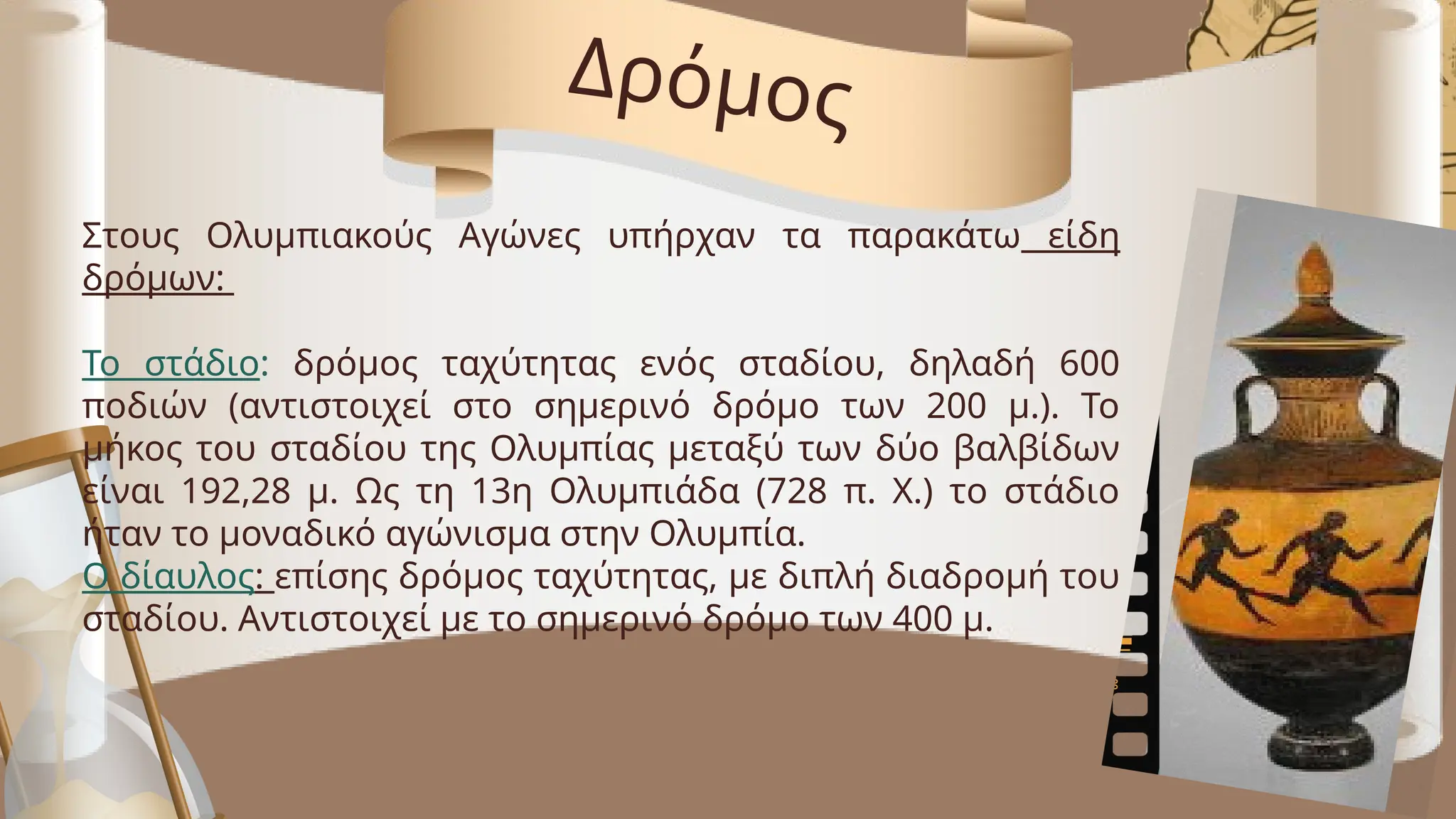 Στους Ολυμπιακούς Αγώνες υπήρχαν τα παρακάτω είδη
δρόμων:
Το στάδιο: δρόμος ταχύτητας ενός σταδίου, δηλαδή 600
ποδιών (αντιστοιχεί στο σημερινό δρόμο των 200 μ.). Το
μήκος του σταδίου της Ολυμπίας μεταξύ των δύο βαλβίδων
είναι 192,28 μ. Ως τη 13η Ολυμπιάδα (728 π. Χ.) το στάδιο
ήταν το μοναδικό αγώνισμα στην Ολυμπία.
Ο δίαυλος: επίσης δρόμος ταχύτητας, με διπλή διαδρομή του
σταδίου. Αντιστοιχεί με το σημερινό δρόμο των 400 μ.
Δρόμος
 