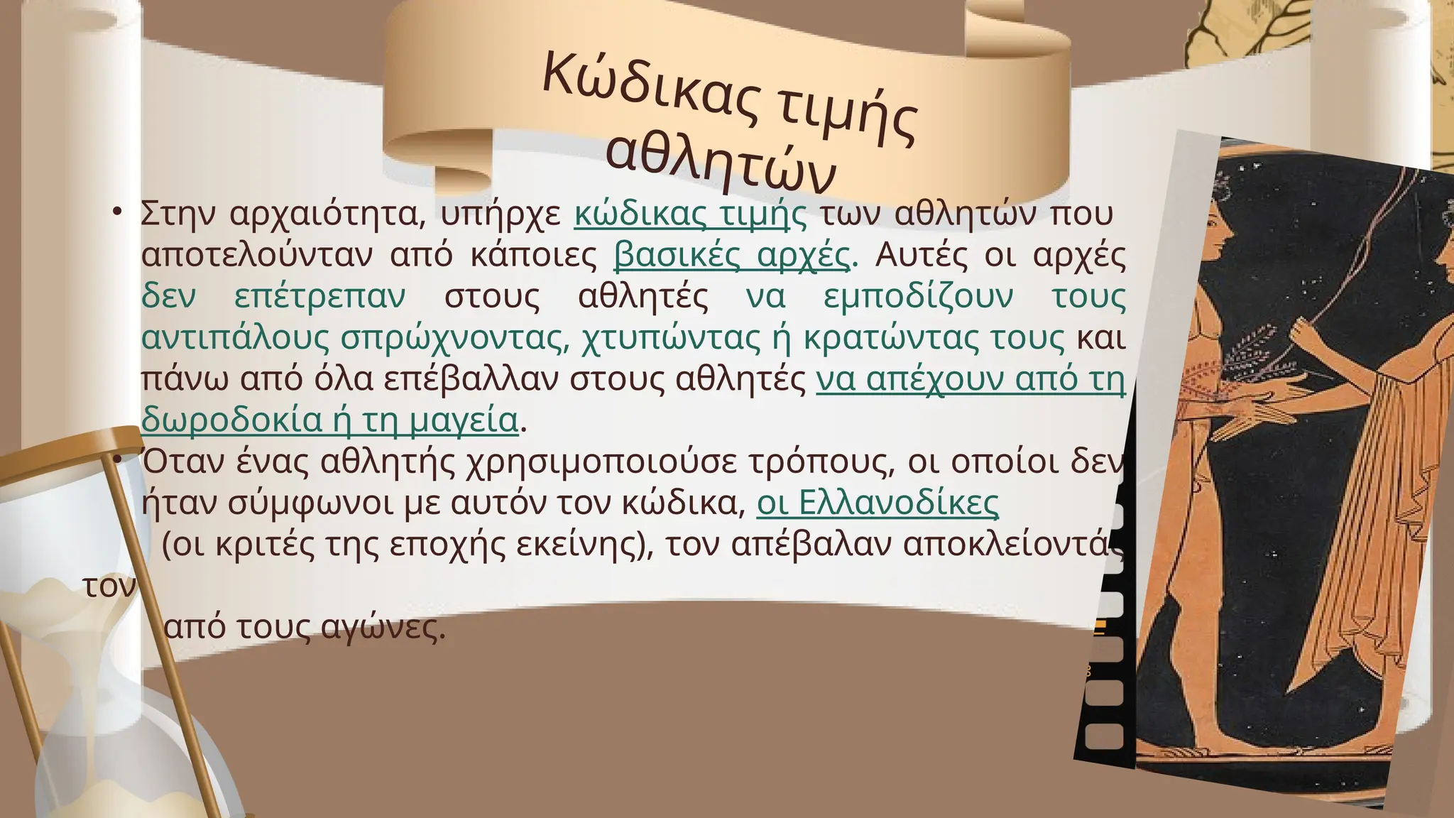 • Στην αρχαιότητα, υπήρχε κώδικας τιμής των αθλητών που
αποτελούνταν από κάποιες βασικές αρχές. Αυτές οι αρχές
δεν επέτρεπαν στους αθλητές να εμποδίζουν τους
αντιπάλους σπρώχνοντας, χτυπώντας ή κρατώντας τους και
πάνω από όλα επέβαλλαν στους αθλητές να απέχουν από τη
δωροδοκία ή τη μαγεία.
• Όταν ένας αθλητής χρησιμοποιούσε τρόπους, οι οποίοι δεν
ήταν σύμφωνοι με αυτόν τον κώδικα, οι Ελλανοδίκες
(οι κριτές της εποχής εκείνης), τον απέβαλαν αποκλείοντάς
τον
από τους αγώνες.
Κώδικας τιμής
αθλητών
 