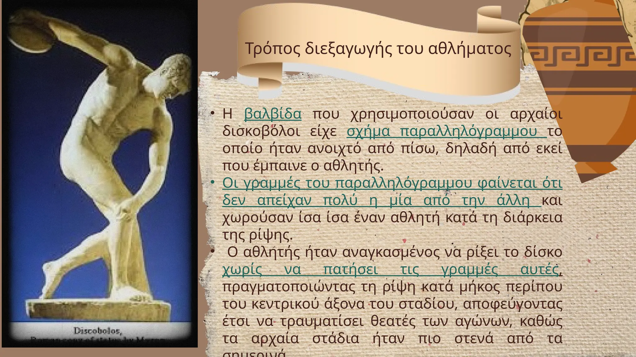 Τρόπος διεξαγωγής του αθλήματος
• Η βαλβίδα που χρησιμοποιούσαν οι αρχαίοι
δισκοβόλοι είχε σχήμα παραλληλόγραμμου το
οποίο ήταν ανοιχτό από πίσω, δηλαδή από εκεί
που έμπαινε ο αθλητής.
• Οι γραμμές του παραλληλόγραμμου φαίνεται ότι
δεν απείχαν πολύ η μία από την άλλη και
χωρούσαν ίσα ίσα έναν αθλητή κατά τη διάρκεια
της ρίψης.
• Ο αθλητής ήταν αναγκασμένος να ρίξει το δίσκο
χωρίς να πατήσει τις γραμμές αυτές,
πραγματοποιώντας τη ρίψη κατά μήκος περίπου
του κεντρικού άξονα του σταδίου, αποφεύγοντας
έτσι να τραυματίσει θεατές των αγώνων, καθώς
τα αρχαία στάδια ήταν πιο στενά από τα
 