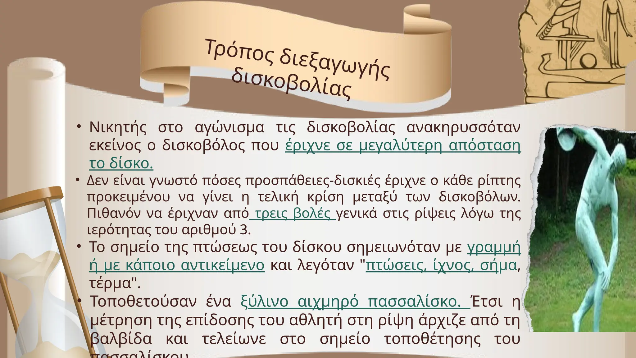 • Νικητής στο αγώνισμα τις δισκοβολίας ανακηρυσσόταν
εκείνος ο δισκοβόλος που έριχνε σε μεγαλύτερη απόσταση
το δίσκο.
• Δεν είναι γνωστό πόσες προσπάθειες-δισκιές έριχνε ο κάθε ρίπτης
προκειμένου να γίνει η τελική κρίση μεταξύ των δισκοβόλων.
Πιθανόν να έριχναν από τρεις βολές γενικά στις ρίψεις λόγω της
ιερότητας του αριθμού 3.
• Το σημείο της πτώσεως του δίσκου σημειωνόταν με γραμμή
ή με κάποιο αντικείμενο και λεγόταν "πτώσεις, ίχνος, σήμα,
τέρμα".
• Τοποθετούσαν ένα ξύλινο αιχμηρό πασσαλίσκο. Έτσι η
μέτρηση της επίδοσης του αθλητή στη ρίψη άρχιζε από τη
βαλβίδα και τελείωνε στο σημείο τοποθέτησης του
Τρόπος διεξαγωγής
δισκοβολίας
 