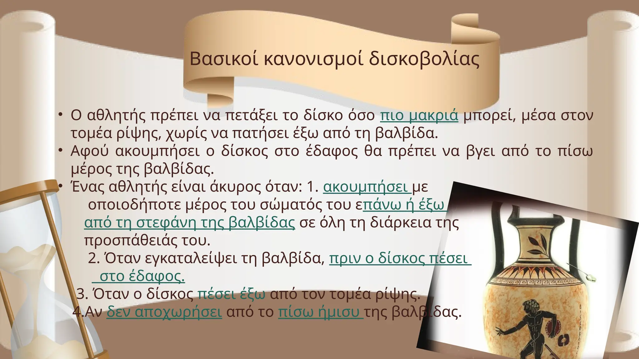 • Ο αθλητής πρέπει να πετάξει το δίσκο όσο πιο μακριά μπορεί, μέσα στον
τομέα ρίψης, χωρίς να πατήσει έξω από τη βαλβίδα.
• Αφού ακουμπήσει ο δίσκος στο έδαφος θα πρέπει να βγει από το πίσω
μέρος της βαλβίδας.
• Ένας αθλητής είναι άκυρος όταν: 1. ακουμπήσει με
οποιοδήποτε μέρος του σώματός του επάνω ή έξω
από τη στεφάνη της βαλβίδας σε όλη τη διάρκεια της
προσπάθειάς του.
2. Όταν εγκαταλείψει τη βαλβίδα, πριν ο δίσκος πέσει
στο έδαφος.
3. Όταν ο δίσκος πέσει έξω από τον τομέα ρίψης.
4.Αν δεν αποχωρήσει από το πίσω ήμισυ της βαλβίδας.
Βασικοί κανονισμοί δισκοβολίας
 