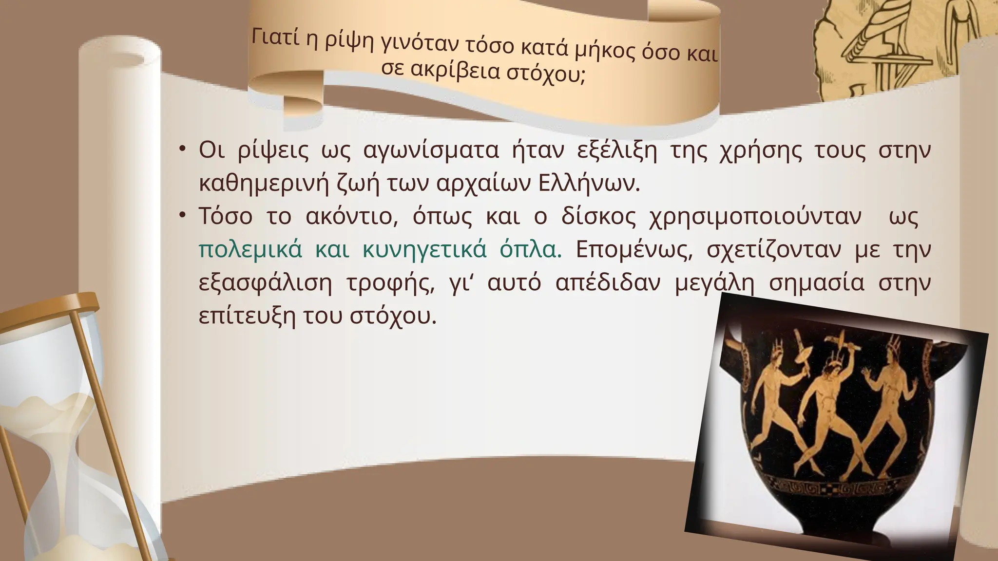 • Οι ρίψεις ως αγωνίσματα ήταν εξέλιξη της χρήσης τους στην
καθημερινή ζωή των αρχαίων Ελλήνων.
• Τόσο το ακόντιο, όπως και ο δίσκος χρησιμοποιούνταν ως
πολεμικά και κυνηγετικά όπλα. Επομένως, σχετίζονταν με την
εξασφάλιση τροφής, γι‘ αυτό απέδιδαν μεγάλη σημασία στην
επίτευξη του στόχου.
Γιατί η ρίψη γινόταν τόσο κατά μήκος όσο και
σε ακρίβεια στόχου;
 