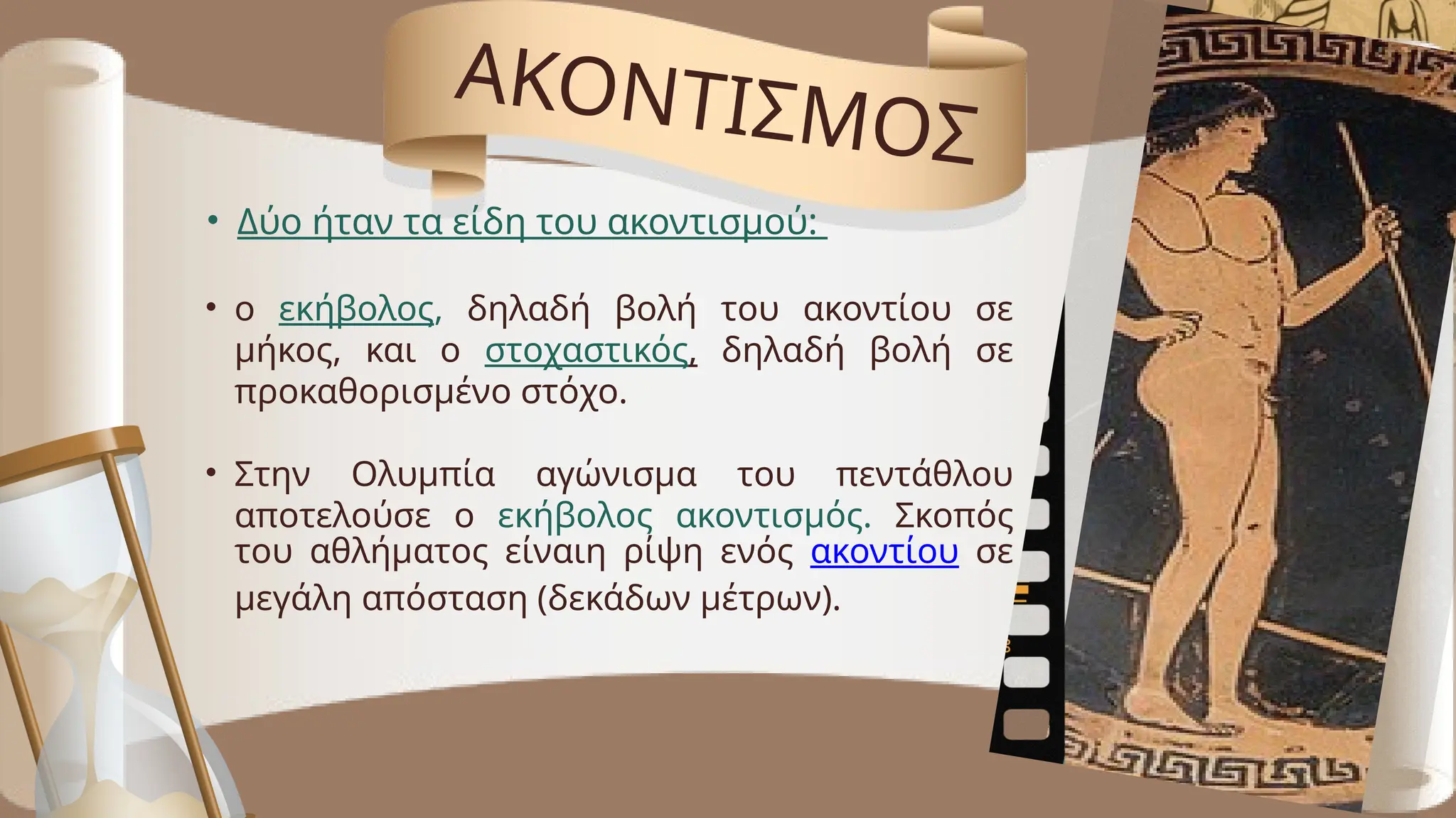 ΑΚΟΝΤΙΣΜΟΣ
• Δύο ήταν τα είδη του ακοντισμού:
• ο εκήβολος, δηλαδή βολή του ακοντίου σε
μήκος, και ο στοχαστικός, δηλαδή βολή σε
προκαθορισμένο στόχο.
• Στην Ολυμπία αγώνισμα του πεντάθλου
αποτελούσε ο εκήβολος ακοντισμός. Σκοπός
του αθλήματος είναιη ρίψη ενός ακοντίου σε
μεγάλη απόσταση (δεκάδων μέτρων).
 